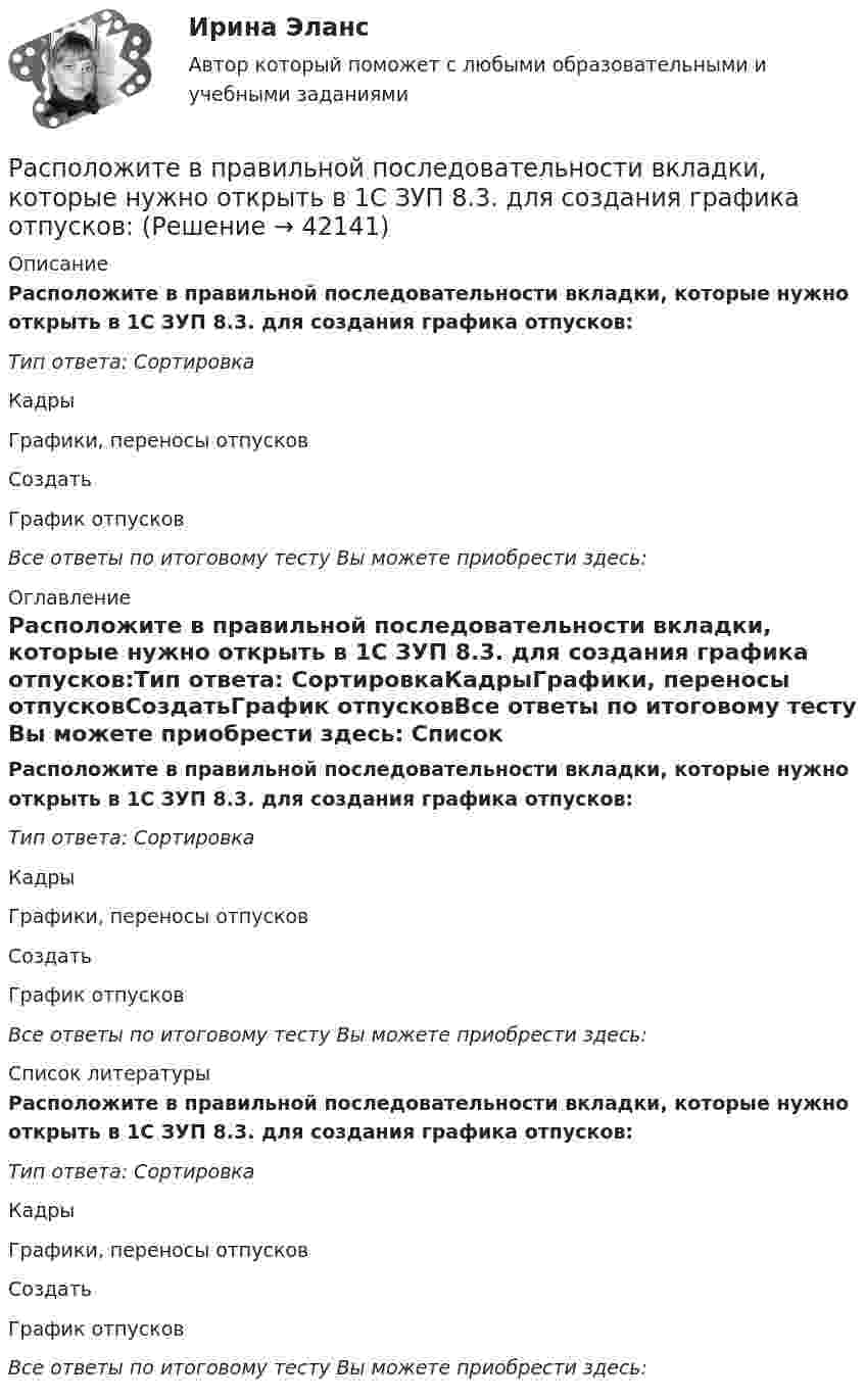      
          Описание
          Расположите в правильной последовательности вкладки, которые нужно открыть в 1С ЗУП 8.3. для создания графика отпусков:Тип ответа: СортировкаКадрыГрафики, переносы отпусковСоздатьГрафик отпусковВсе ответы по итоговому тесту Вы можете приобрести здесь:  
          Оглавление
          Расположите в правильной последовательности вкладки, которые нужно открыть в 1С ЗУП 8.3. для создания графика отпусков:Тип ответа: СортировкаКадрыГрафики, переносы отпусковСоздатьГрафик отпусковВсе ответы по итоговому тесту Вы можете приобрести здесь:  
          Список литературы
          Расположите в правильной последовательности вкладки, которые нужно открыть в 1С ЗУП 8.3. для создания графика отпусков:Тип ответа: СортировкаКадрыГрафики, переносы отпусковСоздатьГрафик отпусковВсе ответы по итоговому тесту Вы можете приобрести здесь: 
            
            
            Расположите виды бега в порядке возрастания его сложности:Расположите в правильной последовательности вкладки, которые нужно открыть в 1С ЗУП 8.3. для создания графика отпусков:Расположите в правильной последовательности вкладки, которые нужно открыть в 1С ЗУП 8.3. для создания приказа на отпуск сотрудника:Расположите в правильной последовательности действия при статистическом анализе тенденций и экстраполировании:Расположите в правильной последовательности порядок действий работодателя при сокращении:Расположите в правильной последовательности разделы типового кодекса этики и служебного поведения государственных служащих Российской Федерации и муниципальных служащих:Расположите в правильной последовательности элементы алгоритма нахождения дисперсии:Распад электролитов на ионы при растворении их в воде – это …Распишите две цели с учетом SMART-технологии«Распознать ОСУ»Располагаемые денежные доходы - это ...Располагаемый доход - это ...Расположите активы (1. банкнота 5000 руб., 2. банкнота 100 евро., 3. облигация госзайма, 4. дача) в следующем порядке: от низкой ликвидности к высокой в России:Расположите в верной последовательности ступени теплоты трафика Бена Ханта начиная с самой нижней: