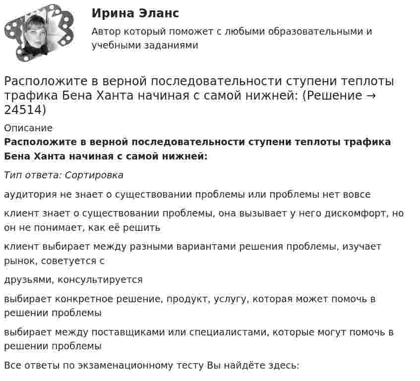      
          Описание
          Расположите в верной последовательности ступени теплоты трафика Бена Ханта начиная с самой нижней:Тип ответа: Сортировкааудитория не знает о существовании проблемы или проблемы нет вовсеклиент знает о существовании проблемы, она вызывает у него дискомфорт, но он не понимает, как её решитьклиент выбирает между разными вариантами решения проблемы, изучает рынок, советуется сдрузьями, консультируетсявыбирает конкретное решение, продукт, услугу, которая может помочь в решении проблемывыбирает между поставщиками или специалистами, которые могут помочь в решении проблемыВсе ответы по экзаменационному тесту Вы найдёте здесь:   
            
            
            Расположите активы (1. банкнота 5000 руб., 2. банкнота 100 евро., 3. облигация госзайма, 4. дача) в следующем порядке: от низкой ликвидности к высокой в России:Расположите в верной последовательности ступени теплоты трафика Бена Ханта начиная с самой нижней:Расположите в верном порядке этапы приема сотрудника на работу:Расположите виды бега в порядке возрастания его сложности:Расположите в правильной последовательности вкладки, которые нужно открыть в 1С ЗУП 8.3. для создания графика отпусков:Расположите в правильной последовательности вкладки, которые нужно открыть в 1С ЗУП 8.3. для создания приказа на отпуск сотрудника:Расположите в правильной последовательности действия при статистическом анализе тенденций и экстраполировании:Распад аминокислот в организме животных. Напишите уравнение реакции окислительного дезаминирования аспарагиновой кислоты.Распад СССР привел к…  	сближению России с западными странами.	 	улучшению отношений между бывшими республиками.	 	возникновению национальных конфликтов во многих бывших союзных республиках.	 	войне со странами Западной Европы.распад СССР: причины и последствияРаспад электролитов на ионы при растворении их в воде – это …Распишите две цели с учетом SMART-технологии«Распознать ОСУ»Располагаемые денежные доходы - это ...