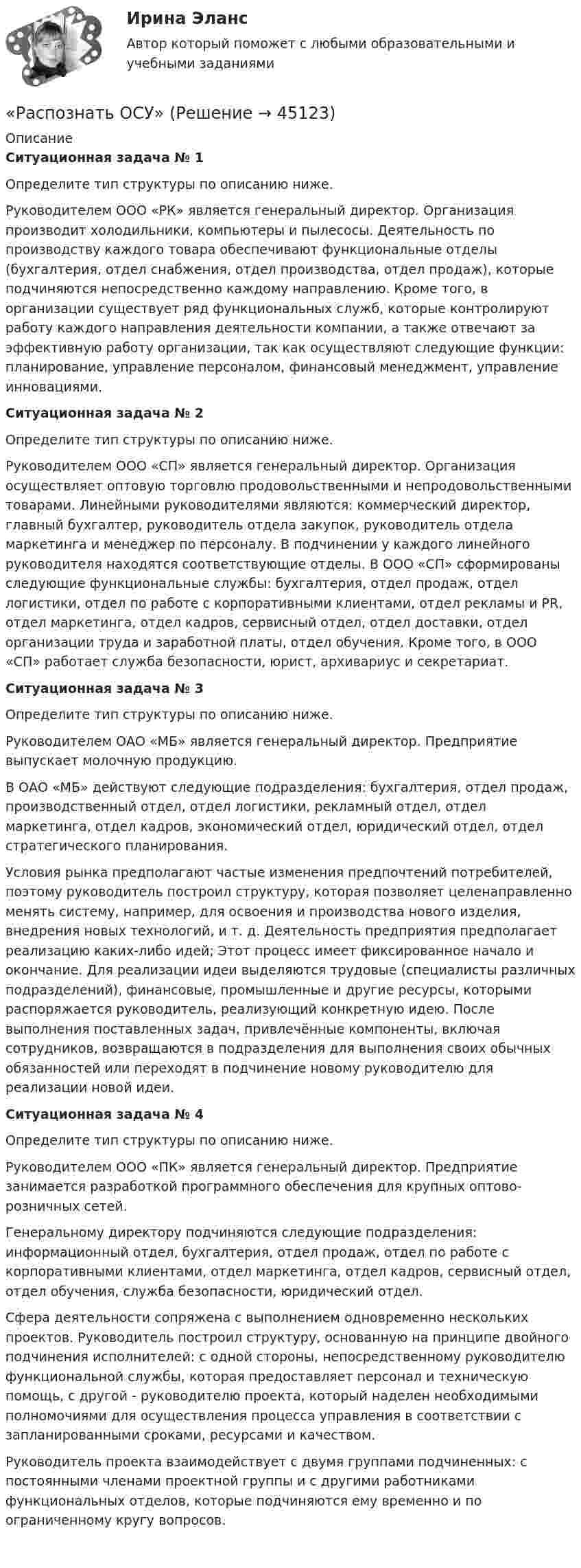      
            Описание
            Ситуационная задача № 1 	Определите тип структуры по описанию ниже.	Руководителем ООО «РК» является генеральный директор. Организация производит холодильники, компьютеры и пылесосы. Деятельность по производству каждого товара обеспечивают функциональные отделы (бухгалтерия, отдел снабжения, отдел производства, отдел продаж), которые подчиняются непосредственно каждому направлению. Кроме того, в организации существует ряд функциональных служб, которые контролируют работу каждого направления деятельности компании, а также отвечают за эффективную работу организации, так как осуществляют следующие функции: планирование, управление персоналом, финансовый менеджмент, управление инновациями. Ситуационная задача № 2	Определите тип структуры по описанию ниже.	Руководителем ООО «СП» является генеральный директор. Организация осуществляет оптовую торговлю продовольственными и непродовольственными товарами. Линейными руководителями являются: коммерческий директор, главный бухгалтер, руководитель отдела закупок, руководитель отдела маркетинга и менеджер по персоналу. В подчинении у каждого линейного руководителя находятся соответствующие отделы. В ООО «СП» сформированы следующие функциональные службы: бухгалтерия, отдел продаж, отдел логистики, отдел по работе с корпоративными клиентами, отдел рекламы и PR, отдел маркетинга, отдел кадров, сервисный отдел, отдел доставки, отдел организации труда и заработной платы, отдел обучения. Кроме того, в ООО «СП» работает служба безопасности, юрист, архивариус и секретариат.   Ситуационная задача № 3	Определите тип структуры по описанию ниже.	Руководителем ОАО «МБ» является генеральный директор. Предприятие выпускает молочную продукцию. 	В ОАО «МБ» действуют следующие подразделения: бухгалтерия, отдел продаж, производственный отдел, отдел логистики, рекламный отдел, отдел маркетинга, отдел кадров, экономический отдел, юридический отдел, отдел стратегического планирования.	Условия рынка предполагают частые изменения предпочтений потребителей, поэтому руководитель построил структуру, которая позволяет  целенаправленно менять систему, например, для освоения и производства нового изделия, внедрения новых технологий, и т. д. Деятельность предприятия предполагает реализацию каких-либо идей; Этот процесс имеет фиксированное начало и окончание. Для реализации идеи выделяются трудовые (специалисты различных подразделений), финансовые, промышленные и другие ресурсы, которыми распоряжается руководитель, реализующий конкретную идею. После выполнения поставленных задач, привлечённые компоненты, включая сотрудников, возвращаются в подразделения для выполнения своих обычных обязанностей или переходят в подчинение новому руководителю для реализации новой идеи.  Ситуационная задача № 4	Определите тип структуры по описанию ниже.	Руководителем ООО «ПК» является генеральный директор. Предприятие занимается разработкой программного обеспечения для крупных оптово-розничных сетей. 	Генеральному директору подчиняются следующие подразделения: информационный отдел, бухгалтерия, отдел продаж, отдел по работе с корпоративными клиентами, отдел маркетинга, отдел кадров, сервисный отдел, отдел обучения, служба безопасности, юридический отдел.	Сфера деятельности сопряжена с выполнением одновременно нескольких проектов. Руководитель построил структуру, основанную на принципе двойного подчинения исполнителей: с одной стороны, непосредственному руководителю функциональной службы, которая предоставляет персонал и техническую помощь, с другой - руководителю проекта, который наделен необходимыми полномочиями для осуществления процесса управления в соответствии с запланированными сроками, ресурсами и качеством. Руководитель проекта взаимодействует с двумя группами подчиненных: с постоянными членами проектной группы и с другими работниками функциональных отделов, которые подчиняются ему временно и по ограниченному кругу вопросов.   
            
            
            Распишите две цели с учетом SMART-технологии«Распознать ОСУ»Располагаемые денежные доходы - это ...Располагаемый доход - это ...Расположите активы (1. банкнота 5000 руб., 2. банкнота 100 евро., 3. облигация госзайма, 4. дача) в следующем порядке: от низкой ликвидности к высокой в России:Расположите в верной последовательности ступени теплоты трафика Бена Ханта начиная с самой нижней:Расположите в верном порядке этапы приема сотрудника на работу:Раскройте схематично структуру специализированных прокуратур каждого вида в отдельности. Опишите функции каждой из прокуратур со Раскрытие назначения структурных составляющих стандартного гостиничного сайтаРаскрыть определения понятий налогового планирования или по определению определить понятие, записав в таблицуРаскрыть содержание этапов маркетинговых исследований Теоретические предпосылкиРаспад аминокислот в организме животных. Напишите уравнение реакции окислительного дезаминирования аспарагиновой кислоты.Распад СССР привел к…  	сближению России с западными странами.	 	улучшению отношений между бывшими республиками.	 	возникновению национальных конфликтов во многих бывших союзных республиках.	 	войне со странами Западной Европы.распад СССР: причины и последствия