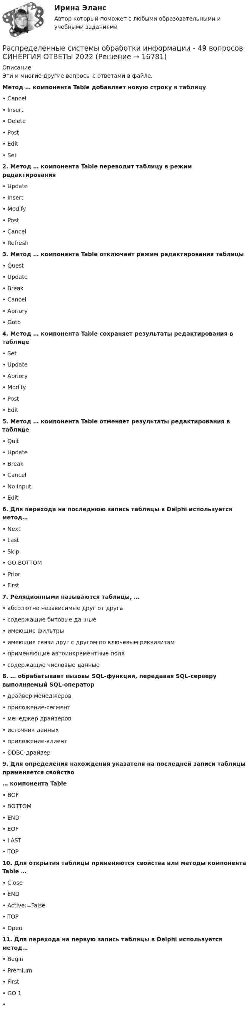      
          Описание
          Эти и многие другие вопросы с ответами в файле.Метод … компонента Table добавляет новую строку в таблицу •      Cancel •      Insert •      Delete •      Post •      Edit •      Set  2. Метод … компонента Table переводит таблицу в режим редактирования •      Update •      Insert •      Modify •      Post •      Cancel •      Refresh  3. Метод … компонента Table отключает режим редактирования таблицы •      Quest •      Update •      Break •      Cancel •      Apriory •      Goto  4. Метод … компонента Table сохраняет результаты редактирования в таблице •      Set •      Update •      Apriory •      Modify •      Post •      Edit      5. Метод … компонента Table отменяет результаты редактирования в таблице •      Quit •      Update •      Break •      Cancel •      No input •      Edit  6. Для перехода на последнюю запись таблицы в Delphi используется метод… •      Next •      Last •      Skip •      GO BOTTOM •      Prior •      First  7. Реляционными называются таблицы, … •      абсолютно независимые друг от друга •      содержащие битовые данные •      имеющие фильтры •      имеющие связи друг с другом по ключевым реквизитам •      применяющие автоинкрементные поля •      содержащие числовые данные  8. … обрабатывает вызовы SQL-функций, передавая SQL-серверу выполняемый SQL-оператор •      драйвер менеджеров •      приложение-сегмент •      менеджер драйверов •      источник данных •      приложение-клиент •      ODBC-драйвер  9. Для определения нахождения указателя на последней записи таблицы применяется свойство … компонента Table •      BOF •      BOTTOM •      END •      EOF •      LAST •      TOP  10. Для открытия таблицы применяются свойства или методы компонента Table … •      Close •      END •      Active:=False •      TOP •      Open  11. Для перехода на первую запись таблицы в Delphi используется метод… •      Begin •      Premium •      First •      GO 1 •     
            
            
            Распределенные системы обработки информацииРаспределенные системы обработки информации -  49 вопросов  СИНЕРГИЯ ОТВЕТЫ 2022Распределенные системы обработки информации (6 семестр) МФПУ СинергияРаспределенные системы обработки информации (6 семестр) сокр.⭐ Распределенные системы обработки информации (все ответы на тест Синергия / МТИ / МосАП, июнь 2022)Распределенные системы обработки информации тест ответы на вопросы СинергияРаспределенные системы обработки информации тест ответы на вопросы СинергияРасположите этапы дополнительного обучения персонала в правильной технологической последовательности: Распоряжением мэра Москвы от 01.09.2016 г. № 1054-СД на территории Центрального административного округа города Москвы был создан судебный участок №439 Пресненского судебного района, определены название и границы судебного участка.Распределение бюджетных ассигнований, предусмотренных законом (решением) о бюджете, по главным распорядителям, разделам, подразделам, целевым статьям, группам (группам и подгруппам) видов расходов бюджетов, государственным (муниципальным) программам Распределение внимания — это:Распределение доходов, эффективность и благосостояниеРаспределение количества киосков по средней дневной выручки представлено в таблице:  Определите модальный интервалРаспределение рабочих организации по уровню ежемесячной оплаты труда