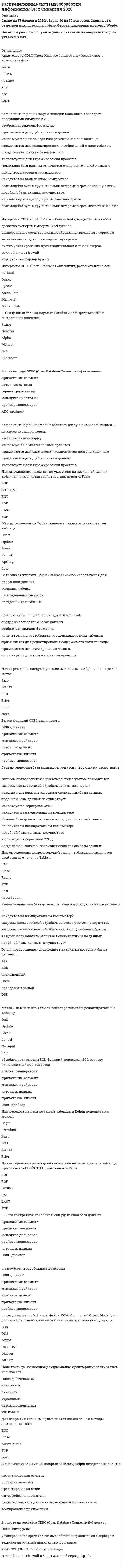    
          Описание
          50 вопросов с ответамиСдано на 87 баллов из 100 ХорошоГод сдачи -2019-2021.После покупки Вы получите файл с ответами на вопросы которые указаны ниже:***(Если нужна помощь с другими предметами или сдачей тестов онлайн, пишите в личные сообщения) 
          Оглавление
          1. Метод … компонента Table переводит таблицу в режим редактирования *Update*Insert*Modify*Post*Cancel*Refresh2. Для перехода на последнюю запись таблицы в Delphi используется метод… *Next*Last*Skip*GO BOTTOM*Prior*First3. Реляционными называются таблицы, … *абсолютно независимые друг от друга*содержащие битовые данные*имеющие фильтры*имеющие связи друг с другом по ключевым реквизитам*применяющие автоинкрементные поля*содержащие числовые данные4. … обрабатывает вызовы SQL-функций, передавая SQL-серверу выполняемый SQL-оператор *драйвер менеджеров*приложение-сегмент*менеджер драйверов*источник данных*приложение-клиент*ODBC-драйвер5. Для определения нахождения указателя на последней записи таблицы применяется свойство … компонента Table *BOF*BOTTOM*END*EOF*LAST*TOP6. Компонент Delphi DataModule обладает следующими свойствами … *не имеет экранной формы*имеет экранную форму*используется в многооконных проектах*применяется для размещения компонентов доступа к данным*применяется для дублирования данных*используется для тиражирования проектов7. Для открытия таблицы применяются свойства или методы компонента Table … CloseENDActive:=FalseTOPOpen8. Для перехода на первую запись таблицы в Delphi используется метод… BeginPremiumFirstGO 1GO TOPPrior9. Локальная база данных отличается следующими свойствами … *находится на сетевом компьютере*находится на выделенном компьютере*взаимодействует с другими компьютерами через локальную сеть*подобной базы данных не существует*не взаимодействует с другими компьютерами*взаимодействует с другими компьютерами через межсетевой шлюз10. … тип данных таблиц формата Paradox 7 для представления времени *Memo *Timestamp*Date*Autoincrement*Alpha*Time11. В архитектуру ODBC (Open Database Connectivity) включены … *приложение-сегмент*источник данных*сервер приложений*менеджер библиотек*драйвер менеджеров*ADO-драйвер12. Для перехода на предыдущую запись таблицы в Delphi используется метод… NextGO TOPGO BOTTOMPriorLastFirst13. Для определения количества записей в таблице применяется свойство компонента Table … LastRecnoRecordCountTOPENDClose14. В основе интерфейса ODBC (Open Database Connectivity) лежат … *USER-интерфейс*универсальное средство взаимодействия приложения с сервером*технология отладки прикладных программ*язык SQL (Structured Query Language)*сетевой шлюз Firewall в*виртуальный сервер Apache15. … – это конкретная локальная или удаленная база данных *приложение-сегмент*приложение-клиент*менеджер драйверов*драйвер менеджеров*источник данных*ODBC-драйвер16. Для закрытия таблицы применяются свойства или методы компонента Table … *END*Close*Active:=True*TOP*Open17. BDE – это … *распределенная транзакция*утилита сетевого взаимодействия*механизм доступа к базам данных*процедура проверки целостности данных*система оперативной помощи*примеры подключения удаленных серверов18. … тип данных таблиц формата Paradox 7 для представления целых чисел StringLong IntegerNumberAlphaShortInteger19. Сетевая база данных отличается следующими свойствами … *находится на изолированном компьютере*подобной базы данных не существует*используется серверная СУБД*каждый пользователь загружает свою копию базы данных20. Метод … компонента Table добавляет новую строку в таблицу CancelInsertDeletePostEditSet21. Для перехода на следующую запись таблицы в Delphi используется метод… SkipGO TOPLastPriorFirstNext22. … тип данных таблиц формата Paradox 7 для представления даты StringDateNumberAlphaTimeTimestamp23. Свойство … компонента Table указывает, что записи были изменены PostedUpdatedBreakedCanceledModifiedInserted24. Для определения номера текущей записи таблицы применяется свойство компонента Table … ENDCloseRecnoTOPLastRecordCount25. Компонент Delphi DataSource обеспечивает … фильтрацию данных индексацию таблицысоздание таблицысвязь таблицы с навигационными компонентамисвязи таблиц друг с другом определение источника данных26. Интерфейс ODBC (Open Database Connectivity) разработан фирмой … BorlandOracleSybaseAston TateMicrosoftMackintosh27. Сервер-серверная база данных отличается следующими свойствами … запросы пользователей обрабатываются с учетом приоритетовзапросы пользователей обрабатываются по очередикаждый пользователь загружает свою копию базы данныхподобной базы данных не существуетиспользуется серверная СУБДнаходится на изолированном компьютере28. Клиент-серверная база данных отличается следующими свойствами … *находится на изолированном компьютере*запросы пользователей обрабатываются с учетом приоритетов*запросы пользователей обрабатываются случайным образом*каждый пользователь загружает свою копию базы данных*подобной базы данных не существует29. Метод … компонента Table отменяет результаты редактирования в таблице *Quit*Update*Break*Cancel*No input*Edit30. Источниками данных могут быть … *файлы-документы*базы данных*приложения-клиенты*таблицы Excel*программы тестирования*антивирусные программы31. Delphi предоставляет следующие механизмы доступа к базам данных … *ADO*BDU*позиционный*DBCO*последовательный*DDD32. В библиотеку VCL (Visual component library) Delphi входят компоненты … *проектирования отчетов*доступа к данным*проектирования сетей*интерфейса пользователя*связи источников данных с интерфейсом пользователя*тестирования приложений33. Поле таблицы, позволяющее однозначно идентифицировать запись, называется … *Последовательным*ключевым*битовым*строковым*автоинкрементным*числовым34. Свойство BookMark компонента Table обладает следующими свойствами … * применяется для редактирования изображений в поле таблицы*отображает видеоинформацию из электронных книг*позволяет сохранить положение в наборе данных*используется для вывода изображений из поля таблицы*позволяет восстановить положение в наборе данных*применяется для создания марок книг35. Вызов функций ODBC выполняет … *ODBC-драйвер*приложение-сегмент**менеджер драйверовисточник данных*приложение-клиент*драйвер менеджеров36. Базы данных бывают … типов *пяти*двух*шести*трех*четырех*семи37. Встроенная утилита Delphi Database Desktop используется для … *пересылки данных*создания таблиц*распределения ресурсов*настройки транзакций38. Интерфейс ODBC (Open Database Connectivity) представляет собой … *средство экспорта-импорта Excel файлов*универсальное средство взаимодействия приложения с сервером*технологию отладки прикладных программ*систему тестирования производительности компьютеров*сетевой шлюз Firewall*виртуальный сервер Apache39. … тип данных таблиц формата Paradox 7 для представления символьных значений *String*Number*Alpha*Money*Date*Character40. … представляет собой интерфейсы COM (Component Object Model) для доступа приложения-клиента к различным источникам данных *DSN*DNS*DCOM*OUTCOM*OLE DB*DB LEO41.Метод … компонента Table сохраняет результаты редактирования в таблице *Set*Update*Apriory*Modify*Post*Edit42. Компонент Delphi DBEdit с вкладки DataControls … *поддерживает связь с базой данных*отображает видеоинформацию*используется для отображения содержимого поля таблицы*применяется для редактирования содержимого поля таблицы*применяется для дублирования данных*используется для тиражирования проектов43. … загружает и освобождает драйверы *ODBC-драйвер*приложение-сегмент*менеджер драйверов*источник данных*приложение-клиент*драйвер менеджеров44. Для определения нахождения указателя на первой записи таблицы применяется свойство … компонента *Table*EOF*BOF*BEGIN*END*LAST*TOP45. Для перехода на предыдущую запись таблицы в Delphi используется метод… *Next*GO TOP*GO BOTTOM*Prior*Last*First46. Delphi предоставляет программисту следующие компоненты доступа к данным…*BDE – механизм*Драйверы Sybase*ADO – объекты*Interbase сервер*Драйверы dbExpress*Многозвенная архитектура DataSnap47. Компонент Delphi DBGrid используется для…*Редактирования текстовых файлов*Просмотра числовых полей*Редактирования данных в таблицах*Отображения рисунков из базы данных*Отображения данных из таблиц базы данных*Редактирования видео изображений48. Архитектуру ODBC (Open Database Connectivity) составляют … компонента (-ов)СемьШестьЧетыреТриДваПять49. Метод … компонента Table отключает режим редактирования таблицыQuestUpdateBreakCancelAprioryGoto50. Компонент Delphi DBMemo с вкладки DataControls обладает следующими свойствами …*поддерживает связь с базой данных*используется для вывода изображений из поля таблицы*применяется для редактирования изображений в поле таблицы*применяется для дублирования данных*используется для вывода многострочного текста из поля таблицы*применяется для редактирования многострочного текста из поля таблицы 
            
            
            Распределенные системы обработки информации (тест с ответами Синергия) Распределите с учетом эволюции развитие роли маркетинга на предприятии -маркетинг как основная функция -маркетинг как важнейшая.. -потребитель-контрольная.. -потребитель с контрольной..Распространяясь от района аварии, облако зараженного хлором воздуха …Рассмотрим несколько вариантов возможной реализации закона композиции и пропорциональности на конкретном предприятии. Как будет происходить реализация закона композиции и пропорциональности на предприятииРасставить коэффициенты в уравнении реакции AuCl₃+ FeSO₄ = В ответе укажите сумму коэффициентов.Расставить коэффициенты в уравнении реакции Na2[Zn(OH)4] + HCl(конц.) = В ответе приведите сумму коэффициентов.Расставьте по порядку элементы рекламного текста -зачин (первая строка текста..) -конец текста.. -рекламный лозунг.. -заголовок -основная частьРаспознавание образов по-другому называют системой …Расположите вещества в порядке увеличения их устойчивости, используя значения изменения энергии Гиббса образования соединений (кДж/моль).Расположите компоненты данных от интерфейса до уровня файловой системы -механизмы хранения данных -прикладное ПО -СУБД -база данныхРасположить оксиды в порядке уменьшения восстановительных свойствРаспор в покрытиях отрицательной гауссовой кривизны воспринимается:Распределение предприятий по численности персонала: Определите: 1) среднюю численность работников на одно предприятие; 2) дисперсию, среднее квадратическое отклонение; 3) коэффициент вариации.Распределенные системы обработки информации. Ответы Синергия 2021 90 баллов