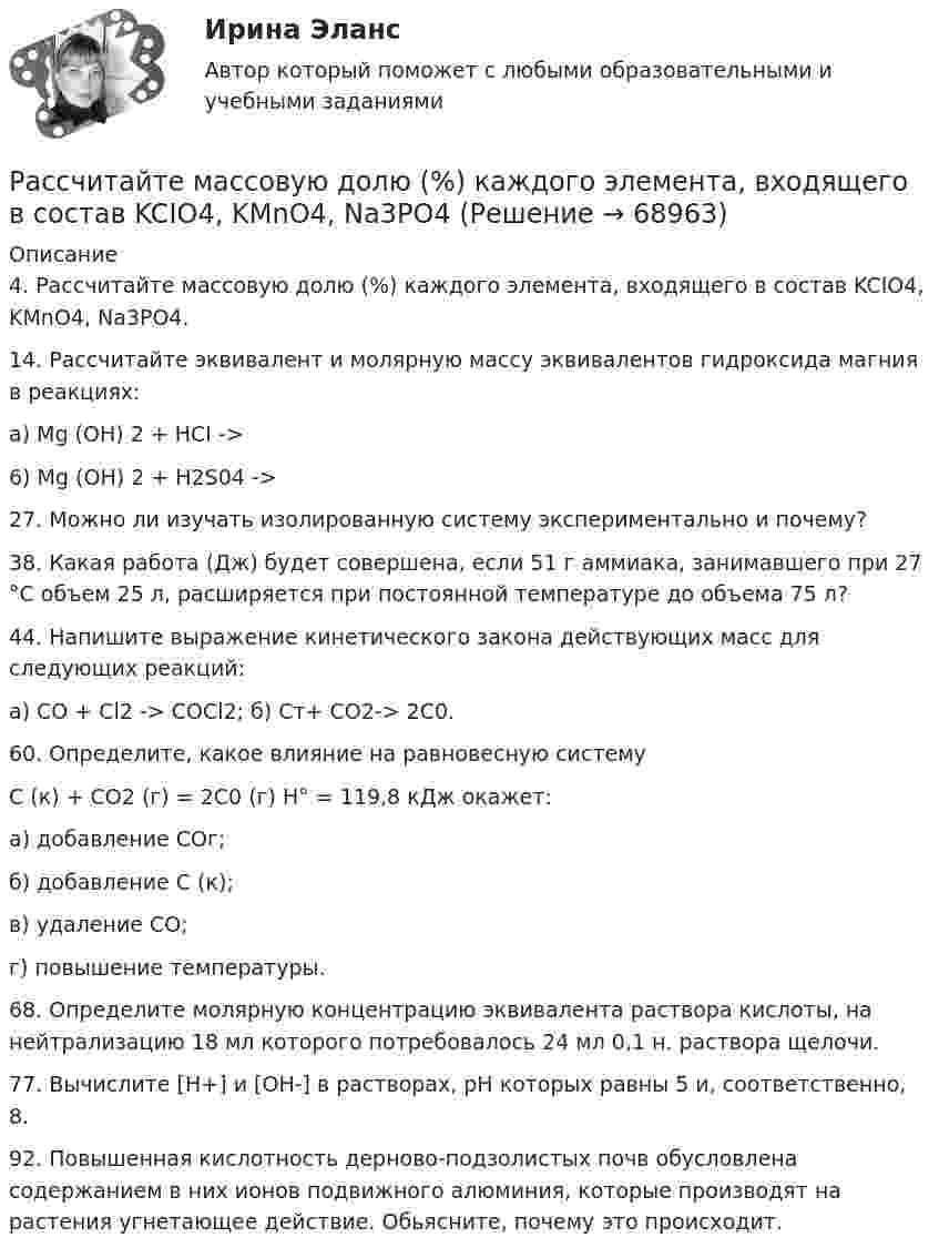      
            Описание
            4. Рассчитайте массовую долю (%) каждого элемента, входящего в состав KCIO4, KMnO4, Na3PO4.14. Рассчитайте эквивалент и молярную массу эквивалентов гидроксида магния в реакциях:a) Mg (OH) 2 + HCI ->6) Mg (OH) 2 + H2S04 ->27. Можно ли изучать изолированную систему экспериментально и почему?38. Какая работа (Дж) будет совершена, если 51 г аммиака, занимавшего при 27 °С объем 25 л, расширяется при постоянной температуре до объема 75 л?44. Напишите выражение кинетического закона действующих масс для следующих реакций:a) CO + Cl2 -> COCl2; б) Cт+ CO2-> 2C0.60. Определите, какое влияние на равновесную системуС (к) + СО2 (г) = 2C0 (г) Н° = 119,8 кДж окажет: а) добавление СОг; б) добавление С (к); в) удаление СО; г) повышение температуры.68. Определите молярную концентрацию эквивалента раствора кислоты, на нейтрализацию 18 мл которого потребовалось 24 мл 0,1 н. раствора щелочи.77. Вычислите [Н+] и [ОН-] в растворах, рН которых равны 5 и, соответственно, 8.92. Повышенная кислотность дерново-подзолистых почв обусловлена содержанием в них ионов подвижного алюминия, которые производят на растения угнетающее действие. Обьясните, почему это происходит.   
            
            
            Рассчитайте коэффициент утраты платежеспособности за периодРассчитайте массовую долю (%) каждого элемента, входящего в состав KCIO4, KMnO4, Na3PO4Рассчитайте массу навески соли K2Cr2O7, необходимую для приготовления 2 л 0,1500 М раствора дихромата калия. 	Рассчитайте отдельные цены товара согласно перечню Международных правил «Инкотермс 2022» : FAS, FOB, CIF:Рассчитайте планируемую чистую прибыль на акцию в будущем году, если планируется возрастание выручки от реализации на 20 , чистая прибыль на акцию в текущем году достигла 1,904 тыс. руб. при силе воздействия операционного рычага 1,43 рассчитайте плановые и фактические затраты на 1 рубль реализованной продукции.Рассчитайте плановый баланс рабочего времени Рассчитайте величину социального эффекта от реализации экологической программы.  Исходные данные: численность населения – 700 тыс. человек, 60% населения трудится в  реальном секторе экономики. Рассчитайте величины валового внутреннего продукта, чистого внутреннего продукта, располагаемого личного дохода и личного дохода по приведенным данным:    Рассчитайте влияние факторов на изменение прибыли от продажи продукцииРассчитайте давление газа в сосуде вместимостью 500 см3, содержащем 0,89 г водорода при температуре 17 °C.Рассчитайте длительность операции клепки транспортной ленты, если нормативная трудоемкость 20 часов, длительность рабочей смены 8 часов, коэффициент выполнения норм 0,97, на операции занято двое рабочих.Рассчитайте длительность фронта выходного сигнала tф, приняв диод идеальным, Rн=Ro=200 Ом, Сд=Сн=10 пФ.Рассчитайте индивидуальные базисные индексы цен и базисные индексы цен Ласпейреса и Пааше на сырье и на готовую продукцию. Как изменились на рынке ценовые условия бизнеса для фирмы, если судить по «идеальному» индексу цен Фишера?