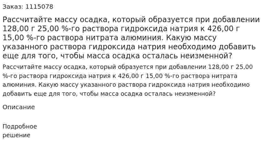 Рассчитайте массу осадка, который образуется при добавлении 128,00 г 25,00 %-го раствора гидроксида натрия к 426,00 г 15,00 %-го раствора нитрата алюминия. Какую массу указанного раствора гидроксида натрия необходимо добавить еще для того, чтобы масса осадка осталась неизменной? 