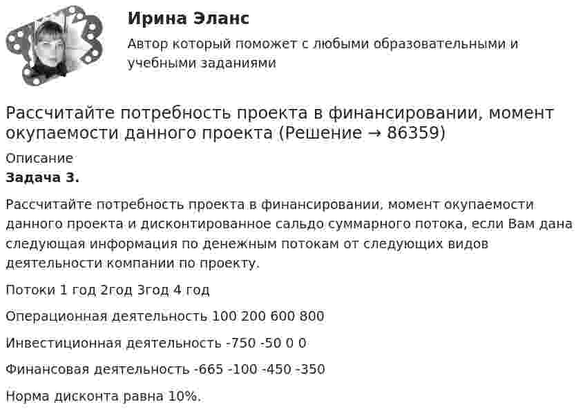      
            Описание
            Задача 3. Рассчитайте потребность проекта в финансировании, момент окупаемости данного проекта и дисконтированное сальдо суммарного потока, если Вам дана следующая информация по денежным потокам от следующих видов деятельности компании по проекту.  Потоки 1 год 2год 3год 4 год   Операционная деятельность 100 200 600 800   Инвестиционная деятельность -750 -50 0 0   Финансовая деятельность -665 -100 -450 -350  	Норма дисконта равна 10%.   
            
            
            Рассчитайте потребность проекта в ресурсе, если известно, что оптимальный размер Рассчитайте потребность проекта в финансировании, момент окупаемости данного проекта Рассчитайте прибыль после выплаты процентовРассчитайте размер премии работника за месяц с использованием матрицы KPI при следующих данныхРассчитайте силу тока, протекающего через 0,2 М раствор хлорида калия, содержащего сульфат меди (II) с концентрацией 0,05 мг/млРассчитайте сопротивление индуктивного элемента, если L=84.4 мГн, а частота f=81.5 кГц.Рассчитайте суммарную площадь поверхности частиц золя сульфида мышьяка и число частиц в 0,5 л золя, если 1 л золя содержит 2,25 г As₂S₃. Частицы золя имеют форму кубиков длиной ребра 1,2⋅10⁻⁷ м. Плотность сульфида мышьяка равна 3506 кг/м³.Рассчитайте массу навески соли K2Cr2O7, необходимую для приготовления 2 л 0,1500 М раствора дихромата калия. 	Рассчитайте отдельные цены товара согласно перечню Международных правил «Инкотермс 2022» : FAS, FOB, CIF:Рассчитайте планируемую чистую прибыль на акцию в будущем году, если планируется возрастание выручки от реализации на 20 , чистая прибыль на акцию в текущем году достигла 1,904 тыс. руб. при силе воздействия операционного рычага 1,43 рассчитайте плановые и фактические затраты на 1 рубль реализованной продукции.Рассчитайте плановый баланс рабочего времени Рассчитайте показатель уровня существенности по финансовой (бухгалтерской) отчетности в целом и по строке бухгалтерского баланса «Основные средства», используя данные таблицы.Рассчитайте показатель уровня существенности по финансовой (бухгалтерской) отчетности в целом и по строке бухгалтерского баланса «Основные средства», используя данные таблицы.. 2