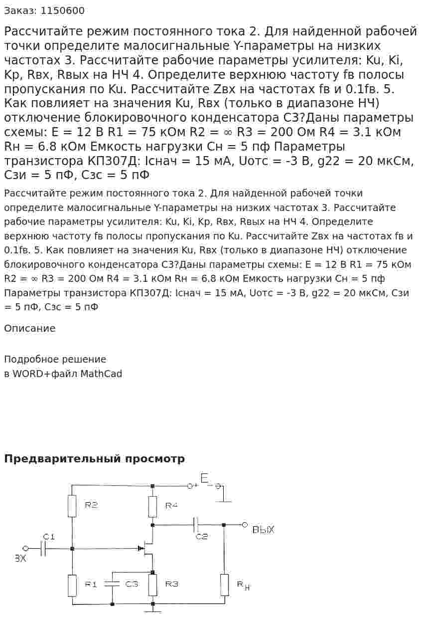 Рассчитайте режим постоянного тока 2.	Для найденной рабочей точки определите малосигнальные Y-параметры на низких частотах 3.	Рассчитайте рабочие параметры усилителя: Ku, Ki, Kp, Rвх, Rвых на НЧ 4.	Определите верхнюю частоту fв полосы пропускания по Ku. Рассчитайте Zвх на частотах fв и 0.1fв. 5.	Как повлияет на значения Ku, Rвх (только в диапазоне НЧ) отключение блокировочного конденсатора С3?Даны параметры схемы: E = 12 В R1 = 75 кОм R2 = ∞ R3 = 200 Ом R4 = 3.1 кОм Rн = 6.8 кОм Емкость нагрузки Cн = 5 пф Параметры транзистора КП307Д: Iснач = 15 мА, Uотс = -3 В, g22 = 20 мкСм, Сзи = 5 пФ, Сзс = 5 пФ