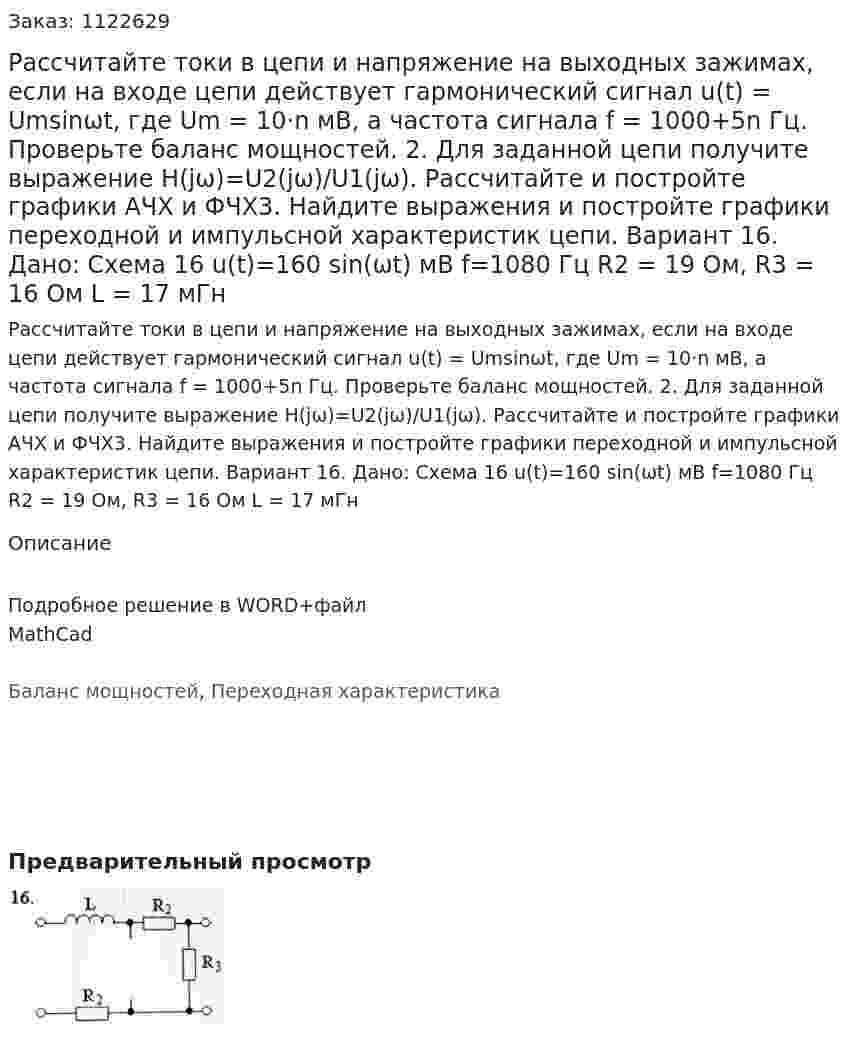 Рассчитайте токи в цепи и напряжение на выходных зажимах, если на входе цепи действует гармонический сигнал u(t) = Umsinωt, где Um = 10·n мВ, а частота сигнала f = 1000+5n Гц. Проверьте баланс мощностей. 	2. Для заданной цепи получите выражение H(jω)=U2(jω)/U1(jω). Рассчитайте и постройте графики АЧХ и ФЧХ3.	Найдите выражения и постройте графики переходной и импульсной характеристик цепи. Вариант 16. Дано: Схема 16 u(t)=160 sin⁡(ωt)  мВ f=1080 Гц R2 = 19 Ом, R3 = 16 Ом L = 17 мГн