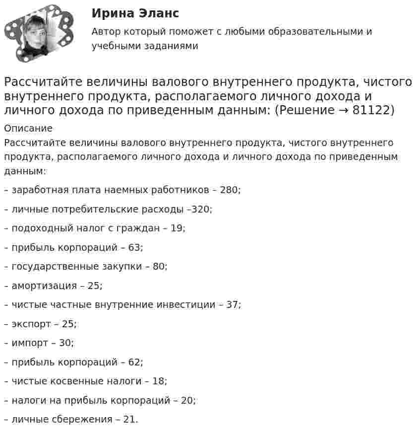      
            Описание
            Рассчитайте величины валового внутреннего продукта, чистого внутреннего продукта, располагаемого личного дохода и личного дохода по приведенным данным:– заработная плата наемных работников – 280;– личные потребительские расходы –320;– подоходный налог с граждан – 19;– прибыль корпораций – 63;– государственные закупки – 80;– амортизация – 25;– чистые частные внутренние инвестиции – 37;– экспорт – 25;– импорт – 30;– прибыль корпораций – 62;– чистые косвенные налоги – 18;– налоги на прибыль корпораций – 20;– личные сбережения – 21.   
            
            
            Рассчитайте величину социального эффекта от реализации экологической программы.  Исходные данные: численность населения – 700 тыс. человек, 60% населения трудится в  реальном секторе экономики. Рассчитайте величины валового внутреннего продукта, чистого внутреннего продукта, располагаемого личного дохода и личного дохода по приведенным данным:    Рассчитайте влияние факторов на изменение прибыли от продажи продукцииРассчитайте давление газа в сосуде вместимостью 500 см3, содержащем 0,89 г водорода при температуре 17 °C.Рассчитайте длительность операции клепки транспортной ленты, если нормативная трудоемкость 20 часов, длительность рабочей смены 8 часов, коэффициент выполнения норм 0,97, на операции занято двое рабочих.Рассчитайте длительность фронта выходного сигнала tф, приняв диод идеальным, Rн=Ro=200 Ом, Сд=Сн=10 пФ.Рассчитайте индивидуальные базисные индексы цен и базисные индексы цен Ласпейреса и Пааше на сырье и на готовую продукцию. Как изменились на рынке ценовые условия бизнеса для фирмы, если судить по «идеальному» индексу цен Фишера?Рассчет стуаенчатого бруса на растяжение-сжатие Вариант 6Рассчитаете рН водного раствора, содержащего 0,42 моль фтороводородной кислоты и 1,38 моль фторид натрия в 750 мл раствора. Рассчитайте NPV проекта, если он ежегодно приносит 2 млн. руб. в течение трех лет, а инвестиции составят 3 млн. руб. Требуемая доходность составляет 8%.Рассчитайте абсолютные показатели ликвидности предприятия ОАО «Строймашкомплект» в табл. 1, определите платежный излишек или недостаток, оцените ликвидность баланса.Рассчитайте абсолютные показатели ликвидности предприятия ООО «Прогресс» в табл. 1, определите платежный излишек или недостаток, оцените ликвидность баланса.Рассчитайте балансовую стоимость акции открытого акционерного общества, если сумма активов 12464 тыс. руб., сумма долга 4224 тыс. руб., количество акций в обращении 5000 штукРассчитайте величину денежного потока. Исходные данные представлены в табл. 2.1.
