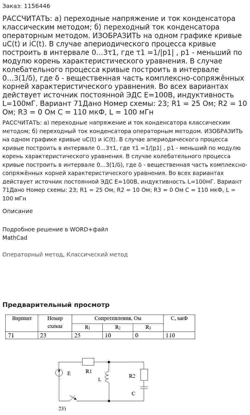 РАССЧИТАТЬ: а) переходные напряжение и ток конденсатора классическим методом;  б) переходный ток конденсатора операторным методом. ИЗОБРАЗИТЬ на одном графике кривые  uС(t) и iС(t). В случае апериодического процесса кривые построить в интервале 0…3τ1,  где τ1 =1/|p1| , p1 - меньший по модулю корень характеристического уравнения. В случае колебательного процесса кривые построить в интервале 0…3(1/δ), где δ - вещественная часть комплексно-сопряжённых корней характеристического уравнения. Во всех вариантах действует источник постоянной ЭДС E=100В, индуктивность L=100мГ. Вариант 71Дано Номер схемы: 23; R1 = 25 Ом; R2 = 10 Ом; R3 = 0 Ом С = 110 мкФ, L = 100 мГн 