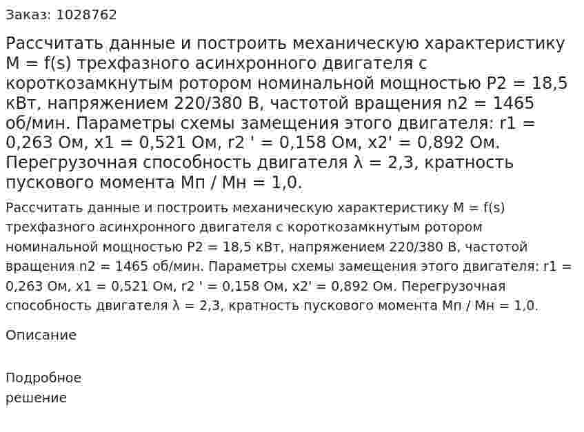 Рассчитать данные и построить механическую характеристику М = f(s) трехфазного асинхронного двигателя с короткозамкнутым ротором номинальной мощностью Р2 = 18,5 кВт, напряжением 220/380 В, частотой вращения n2 = 1465 об/мин. Параметры схемы замещения этого двигателя:  r1 = 0,263 Ом, x1 = 0,521 Ом, r2 ' = 0,158 Ом,  x2' = 0,892 Ом. Перегрузочная способность двигателя λ = 2,3, кратность пускового момента Мп / Мн = 1,0. 