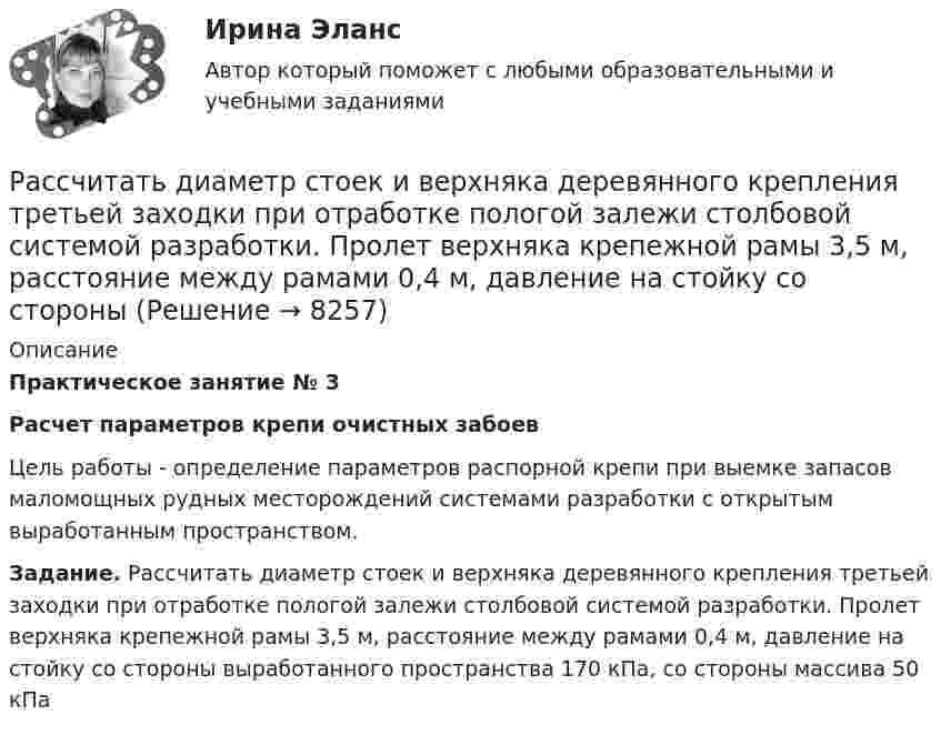      
          Описание
          Практическое занятие № 3Расчет параметров крепи очистных забоев	Цель работы - определение параметров распорной крепи при выемке запасов маломощных рудных месторождений системами разработки с открытым выработанным пространством. Задание. Рассчитать диаметр стоек и верхняка деревянного крепления третьей заходки при отработке пологой залежи столбовой системой разработки. Пролет верхняка крепежной рамы 3,5 м, расстояние между рамами 0,4 м, давление на стойку со стороны выработанного пространства 170 кПа, со стороны массива 50 кПа  
            
            
            Рассчитать диаметр пожарного водопровода при допустимой скорости движения воды в нем Рассчитать диаметр стоек и верхняка деревянного крепления третьей заходки при отработке пологой залежи столбовой системой разработки. Пролет верхняка крепежной рамы 3,5 м, расстояние между рамами 0,4 м, давление на стойку со стороны Рассчитать долю рынка товара А в процентах, если известно,Рассчитать ёмкость рынка бензина города N, если на учёте в ГАИ состоят 180 тыс. автомобилей,Рассчитать заработную плату рабочих ремонтной бригадыРассчитать заработок рабочего за месяц: А) при простой повременной системе оплаты труда; Б) повременно-премиальной системе оплаты труда (премия составляет 30 % от тарифа);Рассчитать значение денежного мультипликатора, если объем денежной массы составляет 600 млрд. руб., а величина денежной базы – 25% от денежной массыРассчитать абсолютную ошибку Tид – Tреал в определении температуры аргона массой m = 80 г, занимающего объём V = 120 см3 при давлении p = 120 МПа, если полагать газ не реальным, а идеальным.Рассчитать активность углерода в расплавленной стали указанного ниже состава при температуре 1600 градусов ЦельсияРассчитать амортизацию строительного крана линейным способом и способом списания Рассчитать величину шага обрушения при плотном подпоре консоли со стороны ранее обрушившихся пород если глубина ведения горных работ 300 м; плотность пород в массиве 3,0 т/м3; коэффициент разрыхления Kраз = 1,03 - 1,1; Рассчитать выпрямительное устройство с параметрамиРассчитать выпрямитель от сети 220 В, 50 Гц. Выбрать схему выпрямителя, выбрать вентили, определить вторичные ток I2, напряжение U2, мощность Р2 выпрямительного трансформатора.Рассчитать выходной сигнал нейрона со смещением w0, весовым коэффициентом w1 для входа x1, весовым коэффициентом w2 для входа x2, весовым коэффициентом w3 для входа x3 и с заданной передаточной функцией.