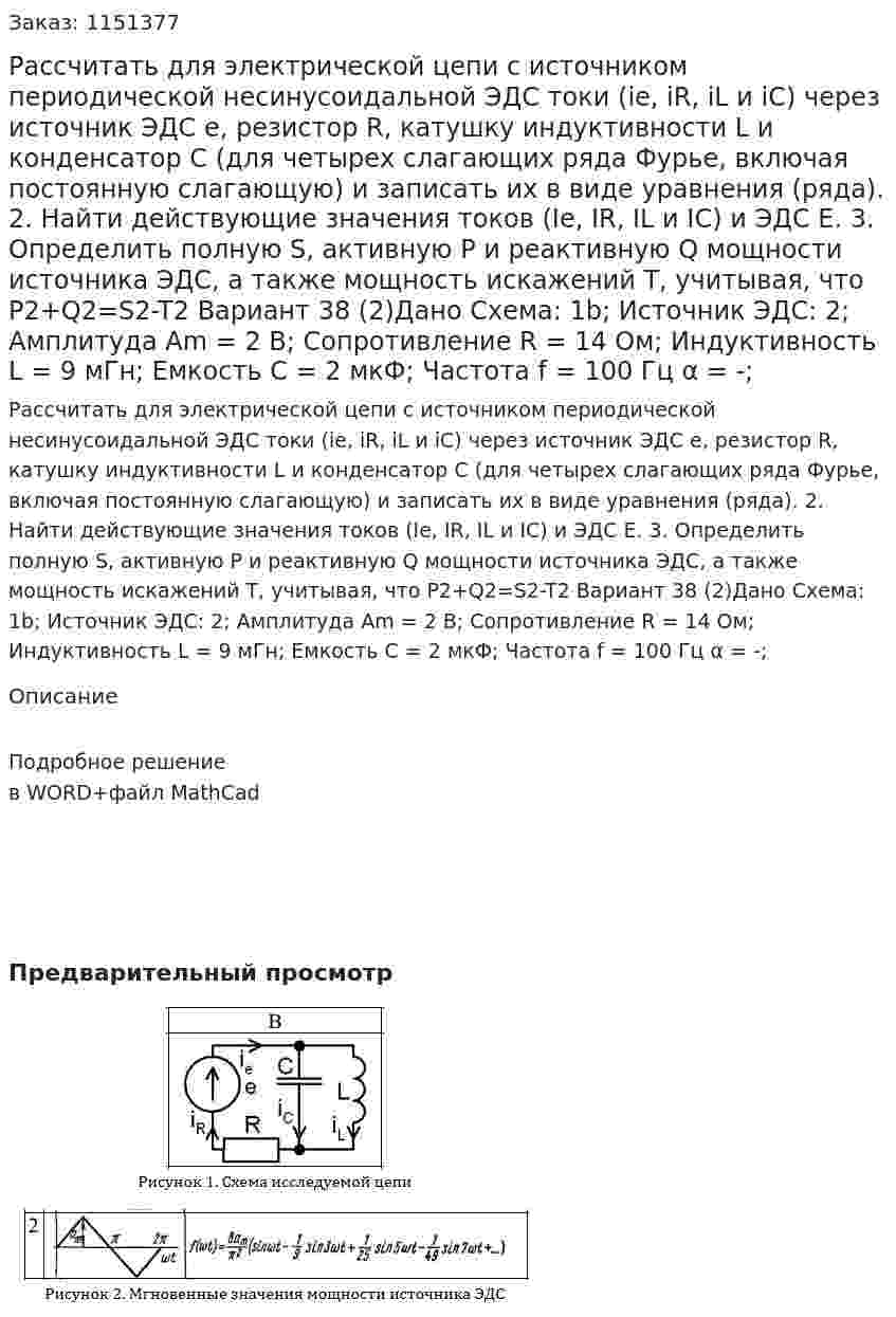 Рассчитать для электрической цепи с источником периодической несинусоидальной ЭДС токи (ie, iR, iL и iC) через источник ЭДС е, резистор R, катушку индуктивности L и конденсатор С (для четырех слагающих ряда Фурье, включая постоянную слагающую) и записать их в виде уравнения (ряда).  2. Найти действующие значения токов (Ie, IR, IL и IC) и ЭДС Е. 3. Определить полную S, активную P и реактивную Q мощности источника ЭДС, а также мощность искажений Т, учитывая, что P2+Q2=S2-T2 Вариант 38 (2)Дано Схема: 1b; Источник ЭДС: 2; Амплитуда Am = 2 В; Сопротивление R = 14 Ом; Индуктивность L = 9 мГн; Емкость C = 2 мкФ; Частота f = 100 Гц α = -;