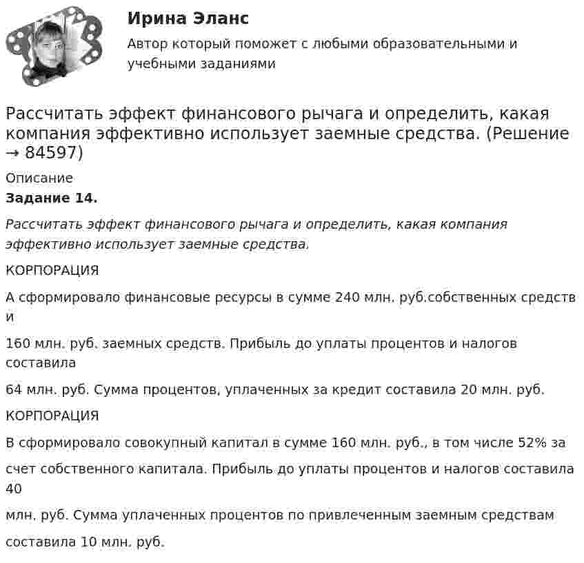      
            Описание
             Задание 14. Рассчитать эффект финансового рычага и определить, какая компания эффективно использует заемные средства. 	КОРПОРАЦИЯА сформировало финансовые ресурсы в сумме 240 млн. руб.собственных средств и160 млн. руб. заемных средств. Прибыль до уплаты процентов и налогов составила64 млн. руб. Сумма процентов, уплаченных за кредит составила 20 млн. руб.	КОРПОРАЦИЯВ сформировало совокупный капитал в сумме 160 млн. руб., в том числе 52% засчет собственного капитала. Прибыль до уплаты процентов и налогов составила 40млн. руб. Сумма уплаченных процентов по привлеченным заемным средствамсоставила 10 млн. руб.   
            
            
            Рассчитать эффективность использования основных фондов. Сделать анализ по полученным результатам. Рассчитать эффект финансового рычага и определить, какая компания эффективно использует заемные средства. … рассчитывается как отношение рыночной цены акции к доходу на акциюРаствор с плотностью более 1500 кг/м^3 называется:Растворы для каменной кладки разделяют на марки по:Растровое изображение представляет собой:растяжение и сжатие Рассчитать суточную, месячную и годовую производительность одноковшового экскаватора ЭКГ-4,6.Рассчитать температуру горения муравьиной кислоты в окислительной среде Рассчитать толщину стенки подземного магистрального нефтепровода наружным диаметром 1020 мм, проложенного на территории НПС, вблизи от г. Челябинск. Произвести проверку на деформацию. Рабочее давление – 4,77 МПа. Класс прочности стали – К55.Рассчитать толщины стенки и кровли вертикального резервуара с цилиндри-ческой кровлей объёмом 1000м3. Для расчёта: диаметр резервуара – 10,43м; диаметр цилиндрической кровли – 10,43м; высота резервуара L – 11,92м; pизб=0,1961МПа.Рассчитать тупиковую разветвленную сеть среднего давления для газоснабжения потребителей (см. рис. 1). Избыточное давление в начале сети РН = 0,3 МПа, а перед ГРП потребителей не менее РК = 0,05 МПа (исходя из требований устойчивой работы ГРП). Рассчитать фактическую годовую процентную ставку по кредиту, Рассчитать чистый денежный поток и прибыль предприятия, если за расчетный период были проведены следующие хозяйственные операции