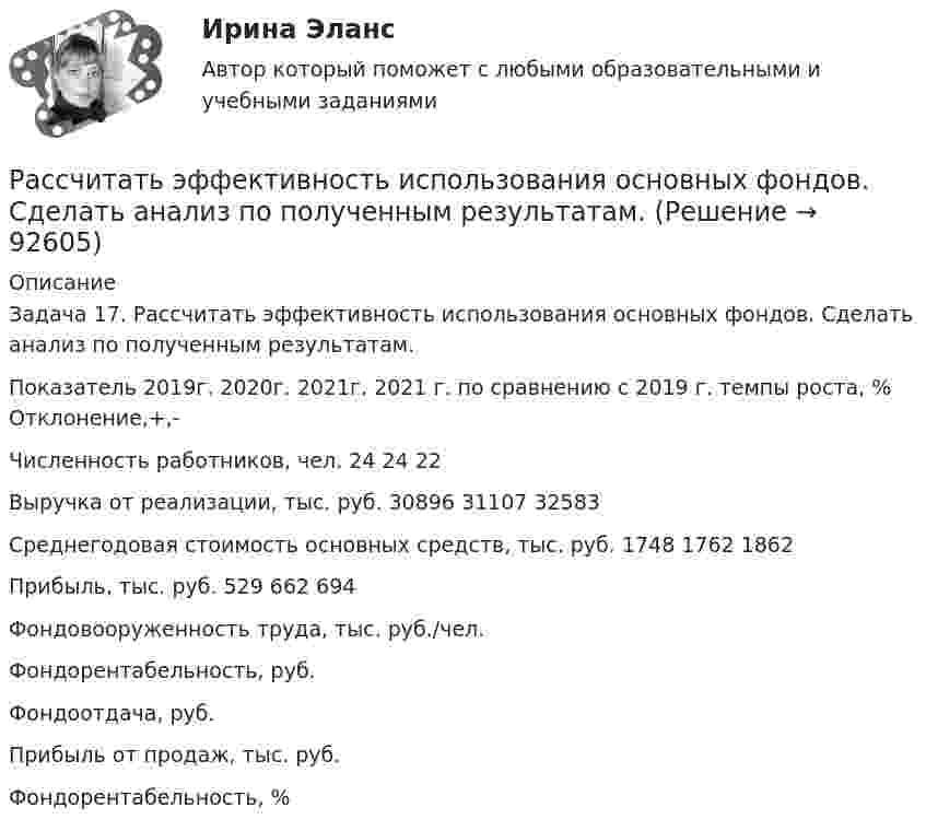      
            Описание
            Задача 17. Рассчитать эффективность использования основных фондов. Сделать анализ по полученным результатам. Показатель	2019г.	2020г.	2021г.	2021 г. по сравнению с 2019 г.				темпы роста, %	Отклонение,+,-Численность работников, чел.	24	24	22		Выручка от реализации, тыс. руб.	30896	31107	32583		Среднегодовая стоимость основных средств, тыс. руб.	1748	1762	1862		Прибыль, тыс. руб.	529	662	694		Фондовооруженность труда, тыс. руб./чел.					Фондорентабельность, руб.					Фондоотдача, руб.					Прибыль от продаж, тыс. руб.					Фондорентабельность, %					   
            
            
            Рассчитать электрические нагрузки цеха, в котором находится следующее оборудование:Рассчитать эффективность использования основных фондов. Сделать анализ по полученным результатам. Рассчитать эффект финансового рычага и определить, какая компания эффективно использует заемные средства. … рассчитывается как отношение рыночной цены акции к доходу на акциюРаствор с плотностью более 1500 кг/м^3 называется:Растворы для каменной кладки разделяют на марки по:Растровое изображение представляет собой:Рассчитать степень извлечения комплекса бензолом из водного раствора, если исходная концентрация комплекса 0,0025 моль/л, а содержание в бензоле 0,040 моль/л. Отношение объемов органической и водной фаз в процессе экстракции составляет 1 : 20. Рассчитать суточную, месячную и годовую производительность одноковшового экскаватора ЭКГ-4,6.Рассчитать температуру горения муравьиной кислоты в окислительной среде Рассчитать толщину стенки подземного магистрального нефтепровода наружным диаметром 1020 мм, проложенного на территории НПС, вблизи от г. Челябинск. Произвести проверку на деформацию. Рабочее давление – 4,77 МПа. Класс прочности стали – К55.Рассчитать толщины стенки и кровли вертикального резервуара с цилиндри-ческой кровлей объёмом 1000м3. Для расчёта: диаметр резервуара – 10,43м; диаметр цилиндрической кровли – 10,43м; высота резервуара L – 11,92м; pизб=0,1961МПа.Рассчитать тупиковую разветвленную сеть среднего давления для газоснабжения потребителей (см. рис. 1). Избыточное давление в начале сети РН = 0,3 МПа, а перед ГРП потребителей не менее РК = 0,05 МПа (исходя из требований устойчивой работы ГРП). Рассчитать фактическую годовую процентную ставку по кредиту,