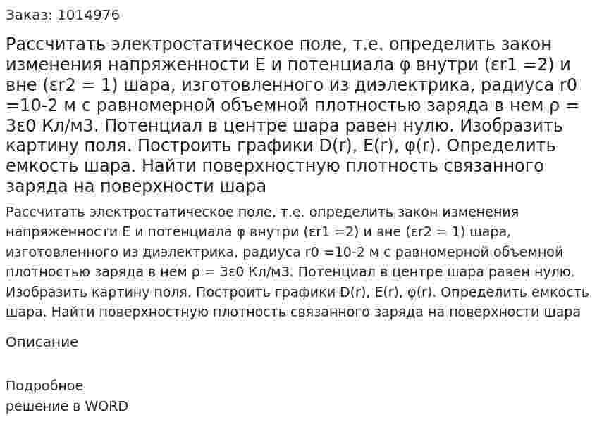 Рассчитать электростатическое поле, т.е. определить закон изменения напряженности E  и потенциала φ  внутри (εr1 =2)  и вне (εr2 = 1)  шара, изготовленного из диэлектрика, радиуса r0 =10-2 м с равномерной объемной плотностью заряда в нем ρ = 3ε0 Кл/м3. Потенциал в центре шара равен нулю. Изобразить картину поля. Построить графики D(r), E(r), φ(r). Определить емкость шара. Найти поверхностную плотность связанного заряда на поверхности шара 