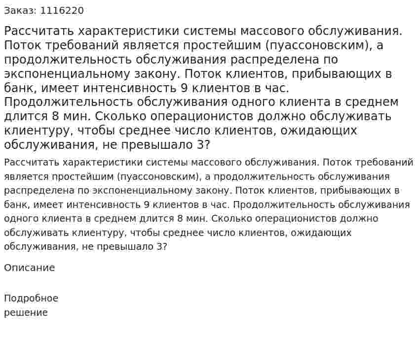 Рассчитать характеристики системы массового обслуживания. Поток требований является простейшим (пуассоновским), а продолжительность обслуживания распределена по экспоненциальному закону.   Поток клиентов, прибывающих в банк, имеет интенсивность 9 клиентов в час. Продолжительность обслуживания одного клиента в среднем длится 8 мин. Сколько операционистов должно обслуживать клиентуру, чтобы среднее число клиентов, ожидающих обслуживания, не превышало 3? 