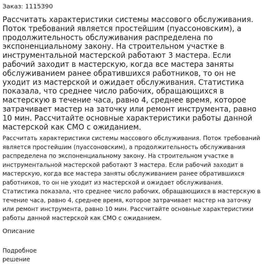 Рассчитать характеристики системы массового обслуживания. Поток требований является простейшим (пуассоновским), а продолжительность обслуживания распределена по экспоненциальному закону.   На строительном участке в инструментальной мастерской работают 3 мастера. Если рабочий заходит в мастерскую, когда все мастера заняты обслуживанием ранее обратившихся работников, то он не уходит из мастерской и ожидает обслуживания. Статистика показала, что среднее число рабочих, обращающихся в мастерскую в течение часа, равно 4, среднее время, которое затрачивает мастер на заточку или ремонт инструмента, равно 10 мин. Рассчитайте основные характеристики работы данной мастерской как СМО с ожиданием. 