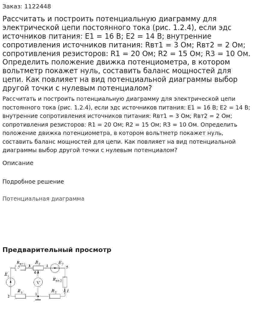 Рассчитать и построить потенциальную диаграмму для электрической цепи постоянного тока (рис. 1.2.4), если эдс источников питания: E1 = 16 В; E2 = 14 В; внутренние сопротивления источников питания: Rвт1 = 3 Ом; Rвт2 = 2 Ом; сопротивления резисторов: R1 = 20 Ом; R2 = 15 Ом; R3 = 10 Ом. Определить положение движка потенциометра, в котором вольтметр покажет нуль, составить баланс мощностей для цепи. Как повлияет на вид потенциальной диаграммы выбор другой точки с нулевым потенциалом? 