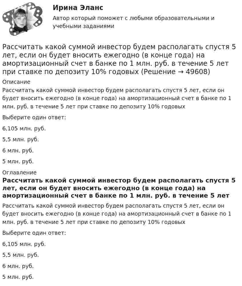      
            Описание
            Рассчитать какой суммой инвестор будем располагать спустя 5 лет, если он будет вносить ежегодно (в конце года) на амортизационный счет в банке по 1 млн. руб. в течение 5 лет при ставке по депозиту 10% годовыхВыберите один ответ:6,105 млн. руб.5,5 млн. руб.6 млн. руб.5 млн. руб. 
            Оглавление
            Рассчитать какой суммой инвестор будем располагать спустя 5 лет, если он будет вносить ежегодно (в конце года) на амортизационный счет в банке по 1 млн. руб. в течение 5 лет при ставке по депозиту 10% годовых Выберите один ответ: 6,105 млн. руб. 5,5 млн. руб. 6 млн. руб. 5 млн. руб.  
            
            
            Рассчитать и построить изотермы, изобары и изохоры для водорода (масса газа определяется согласно варианту в таблице) для температур:  а) t1 = 0 °C;  б) t2 = 100 °C.  8         m(H2) = 4,0 кг.Рассчитать какой суммой инвестор будем располагать спустя 5 лет, если он будет вносить ежегодно (в конце года) на амортизационный счет в банке по 1 млн. руб. в течение 5 лет при ставке по депозиту 10% годовых  Рассчитать коэффициент дивидендных выплатРассчитать массовую долю (%) хлорида натрия в образце, если на титрование его навески массой 0,2842 г расходуется 14,25 см3 раствора нитрата серебра с  = 0,006000 г/см3.Рассчитать месячную заработную плату рабочего по прямой сдельной системе, еслиРассчитать месячную заработную плату токаря по прямой сдельной системе, если он за месяц изготовил и сдал 2420 деталей при установленной норме времени на деталь 0,074 ч. Разряд работ седьмойРассчитать месячную зарплату наладчика, если:Рассчитать значение денежного мультипликатора, если объем денежной массы составляет 600 млрд. руб., а величина денежной базы – 25% от денежной массы.Рассчитать и записать уравнение гармонического колебательного движения с амплитудой A, если за время t совершается N колебаний и начальная фаза колебаний j0. Найти смещение x колеблющейся точки от положения равновесия при t1.Рассчитать и записать уравнение гармонического колебательного движения с амплитудой A, если за время t совершается N колебаний и начальная фаза колебаний j0. Найти смещение x колеблющейся точки от положения равновесия при t1.Рассчитать и записать уравнение гармонического колебательного движения с амплитудой A, если за время t совершается N колебаний и начальная фаза колебаний j0. Найти смещение x колеблющейся точки от положения равновесия при t1.Рассчитать индивидуальную сменную норму выработки машиниста скреперной установкиРассчитать индивидуальную сменную норму выработки машиниста скреперной установки, если продолжительность смены 360 минРассчитать и построить изотермы, изобары и изохоры для водорода (масса газа определяется согласно варианту в таблице) для температур:  а) t1 = 0 °C;  б) t2 = 100 °C.  5         m(H2) = 2,5 кг.