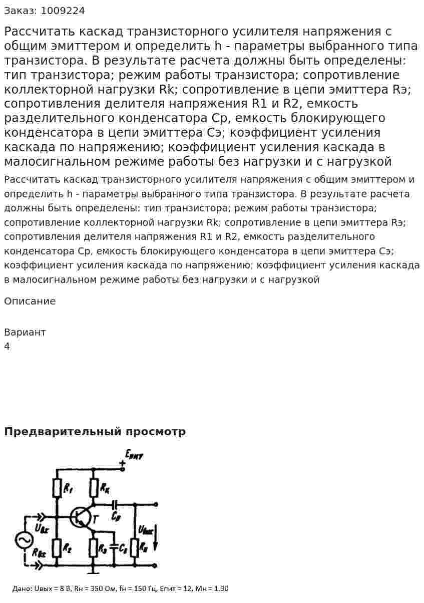 Рассчитать каскад транзисторного усилителя напряжения с общим эмиттером и определить h - параметры выбранного типа транзистора. В результате расчета должны быть определены: тип транзистора; режим работы транзистора; сопротивление коллекторной нагрузки Rk; сопротивление в цепи эмиттера  Rэ; сопротивления делителя напряжения R1 и R2, емкость разделительного конденсатора Cр, емкость блокирующего конденсатора в цепи эмиттера Cэ; коэффициент усиления каскада по напряжению; коэффициент усиления каскада в малосигнальном режиме работы без нагрузки и с нагрузкой 