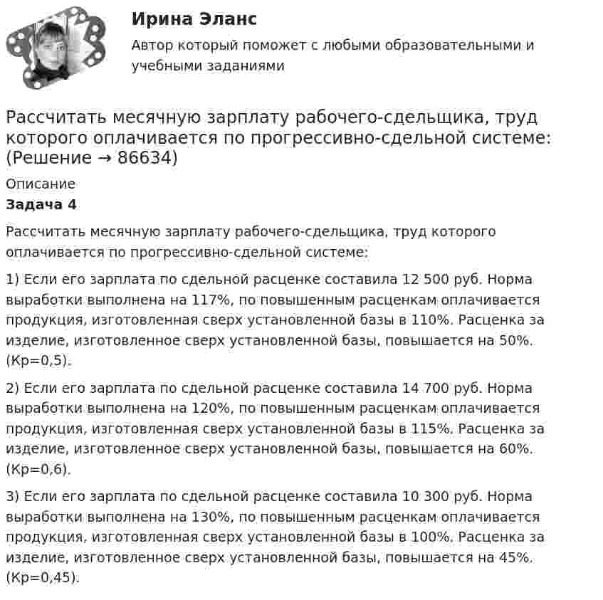      
            Описание
             Задача 4	 	Рассчитать месячную зарплату рабочего-сдельщика, труд которого оплачивается по прогрессивно-сдельной системе:	1) Если его зарплата по сдельной расценке составила 12 500 руб. Норма выработки выполнена на 117%, по повышенным расценкам оплачивается продукция, изготовленная сверх установленной базы в 110%. Расценка за изделие, изготовленное сверх установленной базы, повышается на 50%. (Кр=0,5).	2) Если его зарплата по сдельной расценке составила 14 700 руб. Норма выработки выполнена на 120%, по повышенным расценкам оплачивается продукция, изготовленная сверх установленной базы в 115%. Расценка за изделие, изготовленное сверх установленной базы, повышается на 60%. (Кр=0,6).	3) Если его зарплата по сдельной расценке составила 10 300 руб. Норма выработки выполнена на 130%, по повышенным расценкам оплачивается продукция, изготовленная сверх установленной базы в 100%. Расценка за изделие, изготовленное сверх установленной базы, повышается на 45%. (Кр=0,45).   
            
            
            Рассчитать месячную зарплату рабочего-сдельщика, который:Рассчитать месячную зарплату рабочего-сдельщика, труд которого оплачивается по прогрессивно-сдельной системе:Рассчитать месячную зарплату рабочего-станочника при следующих исходных данныхРассчитать минимальную площадь легкосбрасываемых ограждающих конструкций и количество остекленных оконных проемов Рассчитать молярные и удельные теплоёмкости водорода H2.Рассчитать момент инерции квадратной рамки общей массы 4 кг со сторонами длиной по 0,6 м. Ось вращения проходит через центры двух противоположных сторон рамки.Рассчитать момент инерции передней ноги лошади относительно плечевого сустава, если масса ноги 430 г. Длина ноги 127 см. При решении считать ногу однородным стержнем. Рассчитать и построить изотермы, изобары и изохоры для водорода (масса газа определяется согласно варианту в таблице) для температур:  а) t1 = 0 °C;  б) t2 = 100 °C.  6         m(H2) = 3,0 кг.Рассчитать и построить изотермы, изобары и изохоры для водорода (масса газа определяется согласно варианту в таблице) для температур:  а) t1 = 0 °C;  б) t2 = 100 °C.  8         m(H2) = 4,0 кг.Рассчитать какой суммой инвестор будем располагать спустя 5 лет, если он будет вносить ежегодно (в конце года) на амортизационный счет в банке по 1 млн. руб. в течение 5 лет при ставке по депозиту 10% годовых  Рассчитать коэффициент дивидендных выплатРассчитать массовую долю (%) хлорида натрия в образце, если на титрование его навески массой 0,2842 г расходуется 14,25 см3 раствора нитрата серебра с  = 0,006000 г/см3.Рассчитать месячную заработную плату рабочего по прямой сдельной системе, еслиРассчитать месячную заработную плату токаря по прямой сдельной системе, если он за месяц изготовил и сдал 2420 деталей при установленной норме времени на деталь 0,074 ч. Разряд работ седьмой