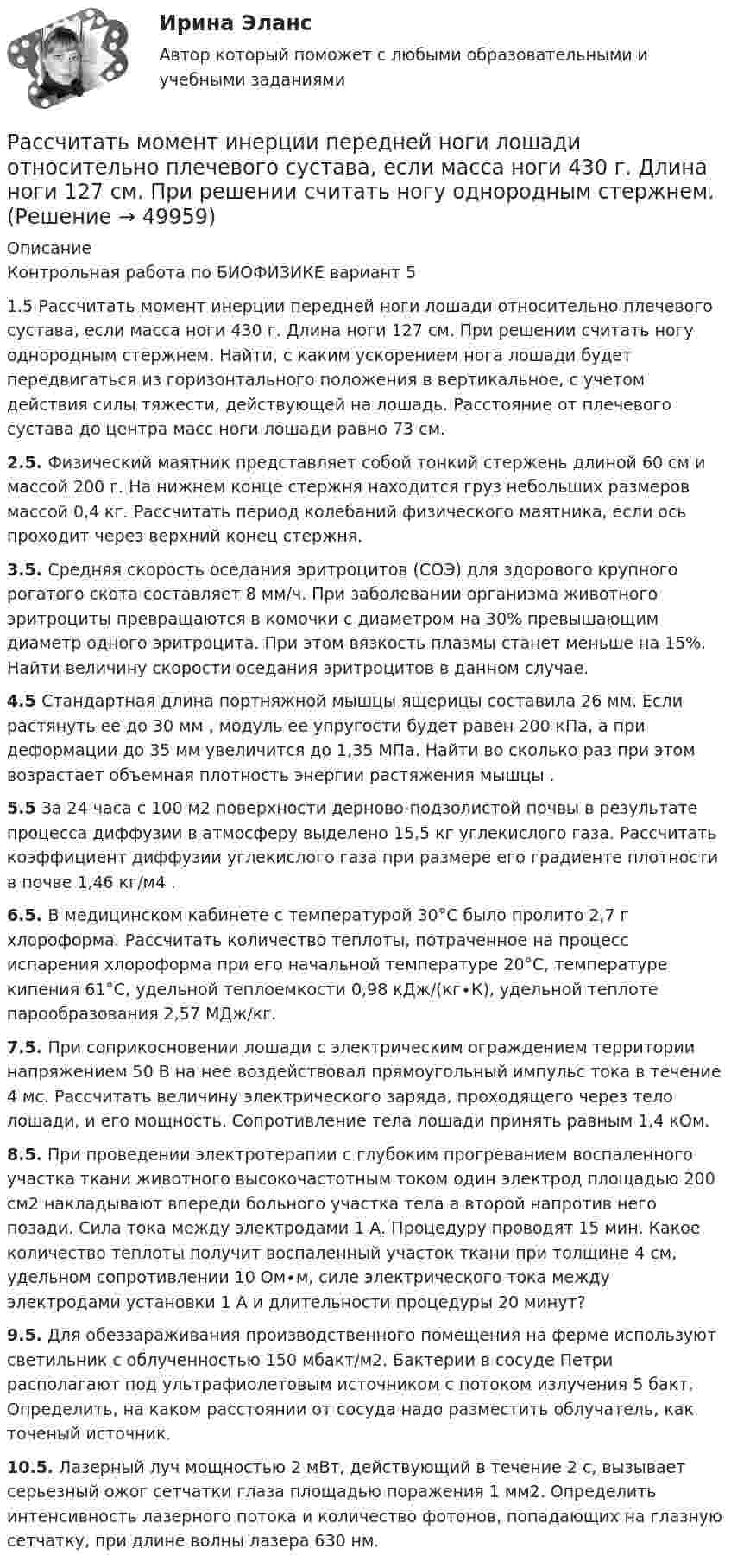      
            Описание
            Контрольная работа по БИОФИЗИКЕ вариант 51.5	Рассчитать момент инерции передней ноги лошади относительно плечевого сустава, если масса ноги 430 г. Длина ноги 127 см. При решении считать ногу однородным стержнем. Найти, с каким ускорением нога лошади будет передвигаться из горизонтального положения в вертикальное, с учетом действия силы тяжести, действующей на лошадь. Расстояние от плечевого сустава до центра масс ноги лошади равно 73 см. 2.5. Физический маятник представляет собой тонкий стержень длиной        60 см и массой 200 г. На нижнем конце стержня находится груз небольших размеров массой 0,4 кг. Рассчитать период колебаний физического маятника, если ось проходит через верхний конец стержня. 3.5. Средняя скорость оседания эритроцитов (СОЭ) для здорового крупного рогатого скота составляет 8 мм/ч. При заболевании организма животного эритроциты превращаются в комочки с диаметром на 30% превышающим диаметр одного эритроцита. При этом вязкость плазмы станет меньше на 15%. Найти величину скорости оседания эритроцитов в данном случае.4.5 Стандартная длина портняжной мышцы ящерицы составила 26 мм. Если растянуть ее до 30 мм , модуль ее упругости будет равен 200 кПа, а при деформации до 35 мм увеличится до 1,35 МПа. Найти во сколько раз при этом возрастает объемная плотность энергии растяжения мышцы .5.5 За 24 часа с 100 м2 поверхности дерново-подзолистой почвы в результате процесса диффузии в атмосферу выделено 15,5 кг углекислого газа. Рассчитать коэффициент диффузии углекислого газа при размере его градиенте плотности в почве 1,46 кг/м4 . 6.5. В медицинском кабинете с температурой 30°С было пролито 2,7 г хлороформа. Рассчитать количество теплоты, потраченное на процесс испарения хлороформа при его начальной температуре 20°С, температуре кипения 61°С, удельной теплоемкости 0,98 кДж/(кг∙К), удельной теплоте парообразования 2,57 МДж/кг. 7.5. При соприкосновении лошади с электрическим ограждением территории напряжением 50 В на нее воздействовал прямоугольный импульс тока в течение 4 мс. Рассчитать величину электрического заряда, проходящего через тело лошади, и его мощность. Сопротивление тела лошади принять равным 1,4 кОм. 8.5. При проведении электротерапии с глубоким прогреванием воспаленного участка ткани животного высокочастотным током один электрод площадью 200 см2 накладывают впереди больного участка тела а второй напротив него позади. Сила тока между электродами 1 А. Процедуру проводят 15 мин. Какое количество теплоты получит воспаленный участок ткани при толщине 4 см, удельном сопротивлении 10 Ом∙м, силе электрического тока между электродами установки 1 А и длительности процедуры 20 минут? 9.5. Для обеззараживания производственного помещения на ферме используют светильник с облученностью 150 мбакт/м2. Бактерии в сосуде Петри располагают под ультрафиолетовым источником с потоком излучения 5 бакт. Определить, на каком расстоянии от сосуда надо разместить облучатель, как точеный источник. 10.5. Лазерный луч мощностью 2 мВт, действующий в течение 2 с, вызывает серьезный ожог сетчатки глаза площадью поражения 1 мм2. Определить интенсивность лазерного потока и количество фотонов, попадающих на глазную сетчатку, при длине волны лазера 630 нм.  
            
            
            Рассчитать момент инерции квадратной рамки общей массы 4 кг со сторонами длиной по 0,6 м. Ось вращения проходит через центры двух противоположных сторон рамки.Рассчитать момент инерции передней ноги лошади относительно плечевого сустава, если масса ноги 430 г. Длина ноги 127 см. При решении считать ногу однородным стержнем. Рассчитать наибольшее и наименьшее значение функции на заданном отрезке Рассчитать наибольшее и наименьшее значения функции  y f на заданном отрезке  Рассчитать напряжённость поля, создаваемого диполем с электрическим моментом, p = 10-9 Кл∙м, на расстоянии r = 25 см от центра вдоль оси диполя.Рассчитать напряжённость электрического поля, создаваемого двумя бесконечными плоскостями в пространстве между ними. Электрический заряд распределён равномерно с поверхностными плотностями +s и -s.Рассчитать объём земляных работ при разработке траншеи магистрального трубопровода I кат.: условный диаметр Dу=1420; грунт суглинок IIкат; коэффициент откоса n=1:0,5; длина участка L=25•103м; скорость экскаватора V=300м/ч.Рассчитать месячную заработную плату рабочего по прямой сдельной системе, еслиРассчитать месячную заработную плату токаря по прямой сдельной системе, если он за месяц изготовил и сдал 2420 деталей при установленной норме времени на деталь 0,074 ч. Разряд работ седьмойРассчитать месячную зарплату наладчика, если:Рассчитать месячную зарплату рабочего-сдельщика, который:Рассчитать месячную зарплату рабочего-сдельщика, труд которого оплачивается по прогрессивно-сдельной системе:Рассчитать месячную зарплату рабочего-станочника при следующих исходных данныхРассчитать минимальную площадь легкосбрасываемых ограждающих конструкций и количество остекленных оконных проемов 