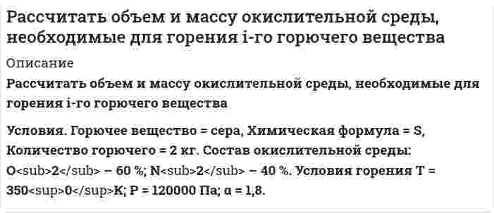      
          Описание
           Рассчитать объем и массу окислительной среды, необходимые для горения i-го горючего вещества  Условия. Горючее вещество – алюминий, химическая формула - Al, Количество горючего = 15 кг. Состав окислительной среды: О<sub>2</sub> – 42 %; N<sub>2</sub> – 58 %. Условия горения нормальные; α = 2,8.  
            
            
            Рассчитать объем образующихся продуктов, м3 , и содержание в них азота (% об.) при горении 1 кг анилина.Рассчитать объем образующихся продуктов, м3 , и содержание в них азота (% об.) при горении i-го веществаРассчитать объем образующихся продуктов, м3 и содержание в них азота (% об.) при горении в воздухе 1 кг диэтилового эфирРассчитать объем образующихся продуктов, м3 и содержание в них азота при горении 1 м3 смеси газов состава Рассчитать ошибку титрования железа двухвалентного перманганатом калия до потенциала 910 мВ.Рассчитать параметры призабойной зоны скважины, для которой экспериментально определенный коэффициент продуктивности Kпр = 14,634 т/(сут·МПа) Толщина продуктивного пласта h, м; объемный коэффициент нефти при пластовой температурРассчитать плотность, объемный коэффициент и усадку нефти по исходным данным, представленным в таблице 5.Рассчитать константу скорости элиминации трамала из крови в мочу, если период полувыведения его равен 6 час. Считать, что механизм элиминации соответствует одночастевой модели.Рассчитать максимальную концентрацию в плазме принятого яда – изопропанола по дозе 650 мг и объему распределения – 0,6 л/кг для больного массой 60 кг.Рассчитать максимальную концентрацию в плазме принятого яда – пиндолола по дозе 750 мг и объему распределения – 2 л/кг для больного массой 15 кг.Рассчитать необходимое количество реагентов для приготовления кислотного раствора при обработке карбонатного продуктивного горизонта, вскрытая толщина которого h. Техническая соляная кислота имеет концентрацию хк, температура приготовления кислоты.Рассчитать %-ное содержание Mn по следующим данным: аналитические линии Mn(2939.1A). Fe (2944.4A) C(Mn)% 0,24 0,59 1,43 x SMn 0,896 1,02 1,349 1,105 SFe 0,264 0,248 0,263 0,260Рассчитать нормальность раствора перманганата калия, приготовленного растворением 18 г препарата, предназначенного для титрования в кислотной среде, в 500 мл воды.Рассчитать объем и массу окислительной среды, необходимые для горения i-го горючего вещества