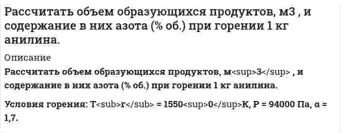      
          Описание
           Рассчитать объем образующихся продуктов, м<sup>3</sup> , и содержание в них азота (% об.) при горении i-го вещества Условия. Горючее вещество: Смесь газов, химическая формула: NH<sub>3</sub> – 10 %; C<sub>4</sub>H<sub>10</sub> – 80 %; N<sub>2</sub> – 7 %; O<sub>2</sub> – 3 %, кол-во горючего = 1 м<sup>3</sup>, состав окислительной среды – воздух , условия горения: Т<sub>г</sub> = 1600<sup>0</sup>К; Р = 101300 Па; α = 1,2.  
            
            
            Рассчитать объем образующихся продуктов, м3 , и содержание в них азота (% об.) при горении i-го веществаРассчитать объем образующихся продуктов, м3 и содержание в них азота (% об.) при горении в воздухе 1 кг диэтилового эфирРассчитать объем образующихся продуктов, м3 и содержание в них азота при горении 1 м3 смеси газов состава Рассчитать ошибку титрования железа двухвалентного перманганатом калия до потенциала 910 мВ.Рассчитать параметры призабойной зоны скважины, для которой экспериментально определенный коэффициент продуктивности Kпр = 14,634 т/(сут·МПа) Толщина продуктивного пласта h, м; объемный коэффициент нефти при пластовой температурРассчитать плотность, объемный коэффициент и усадку нефти по исходным данным, представленным в таблице 5.Рассчитать показатели рыночной концентрации: - индекс концентрации CR3; - индекс Херфиндаля-Хиршмана; - дисперсия долей фирмы. На основе полученных показателей рыночной концентрации определить тип отраслевого рынка. Исходные данные для расчета брать Рассчитать максимальную концентрацию в плазме принятого яда – изопропанола по дозе 650 мг и объему распределения – 0,6 л/кг для больного массой 60 кг.Рассчитать максимальную концентрацию в плазме принятого яда – пиндолола по дозе 750 мг и объему распределения – 2 л/кг для больного массой 15 кг.Рассчитать необходимое количество реагентов для приготовления кислотного раствора при обработке карбонатного продуктивного горизонта, вскрытая толщина которого h. Техническая соляная кислота имеет концентрацию хк, температура приготовления кислоты.Рассчитать %-ное содержание Mn по следующим данным: аналитические линии Mn(2939.1A). Fe (2944.4A) C(Mn)% 0,24 0,59 1,43 x SMn 0,896 1,02 1,349 1,105 SFe 0,264 0,248 0,263 0,260Рассчитать нормальность раствора перманганата калия, приготовленного растворением 18 г препарата, предназначенного для титрования в кислотной среде, в 500 мл воды.Рассчитать объем и массу окислительной среды, необходимые для горения i-го горючего веществаРассчитать объем и массу окислительной среды, необходимые для горения i-го горючего вещества. 2