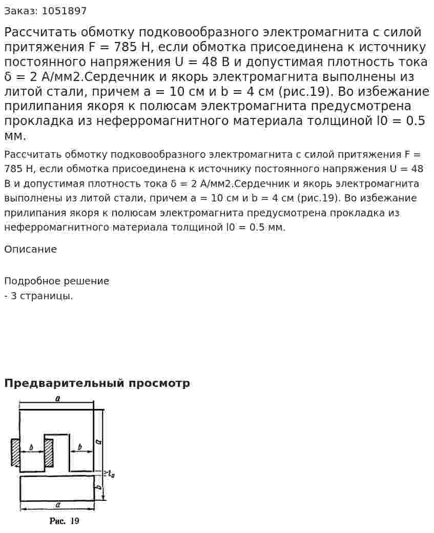 Рассчитать обмотку подковообразного электромагнита с силой притяжения F = 785 Н, если обмотка присоединена к источнику постоянного напряжения U = 48 В и допустимая плотность тока δ = 2 А/мм2.Сердечник и якорь электромагнита выполнены из литой стали, причем а = 10 см и b = 4 см (рис.19). Во избежание прилипания якоря к полюсам электромагнита предусмотрена прокладка из неферромагнитного материала толщиной l0 = 0.5 мм. 