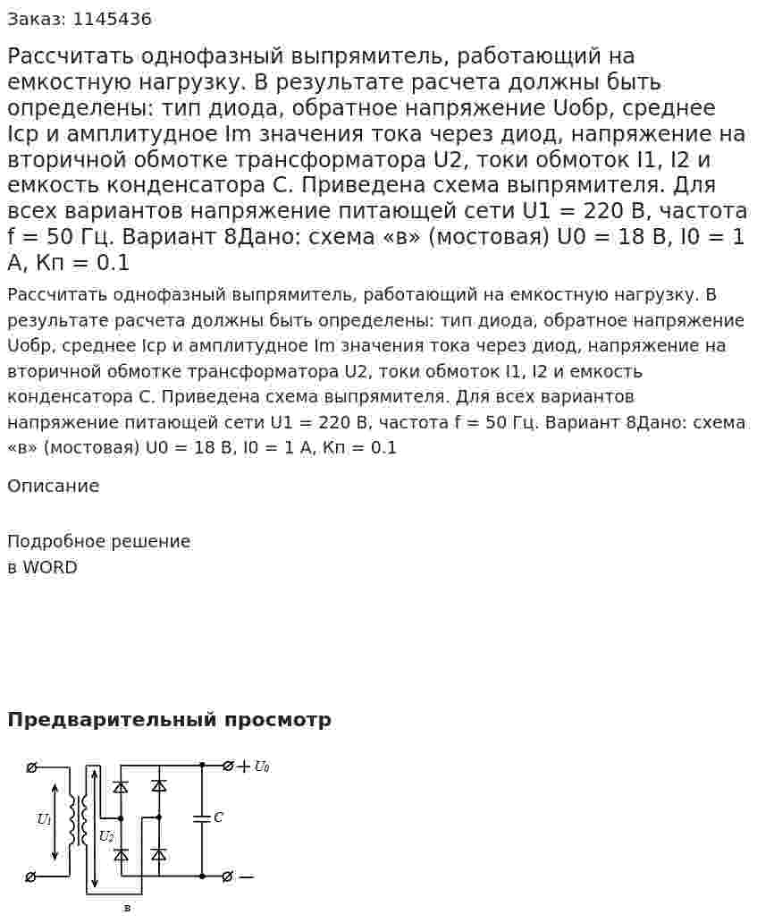 Рассчитать однофазный выпрямитель, работающий на емкостную нагрузку. В результате расчета должны быть определены: тип диода, обратное напряжение Uобр, среднее Iср и амплитудное Im значения тока через диод, напряжение на вторичной обмотке трансформатора U2, токи обмоток I1, I2 и емкость конденсатора С. Приведена схема выпрямителя.  Для всех вариантов напряжение питающей сети U1 = 220 В, частота f = 50 Гц.  Вариант 8Дано: схема «в» (мостовая) U0 = 18 В, I0 = 1 A, Кп = 0.1 