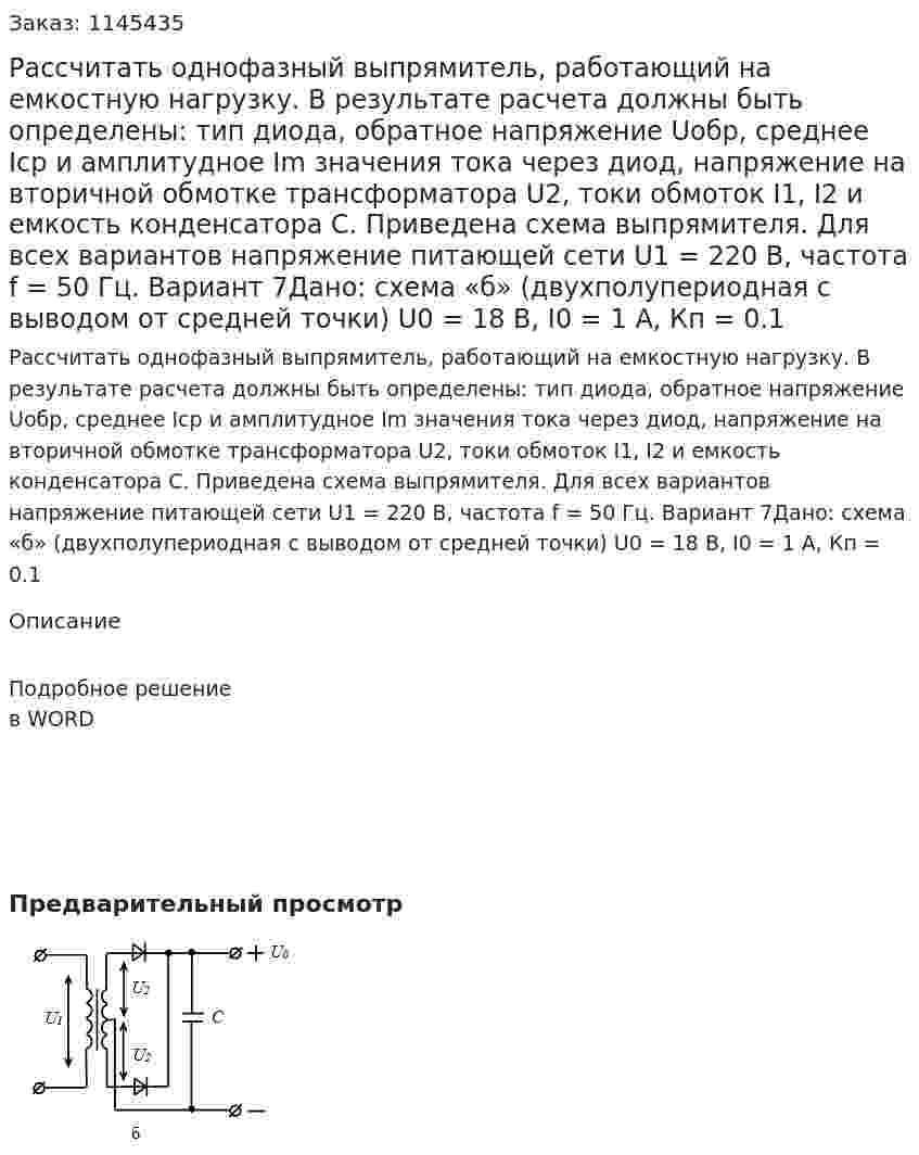 Рассчитать однофазный выпрямитель, работающий на емкостную нагрузку. В результате расчета должны быть определены: тип диода, обратное напряжение Uобр, среднее Iср и амплитудное Im значения тока через диод, напряжение на вторичной обмотке трансформатора U2, токи обмоток I1, I2 и емкость конденсатора С. Приведена схема выпрямителя.  Для всех вариантов напряжение питающей сети U1 = 220 В, частота f = 50 Гц.  Вариант 7Дано: схема «б» (двухполупериодная с выводом от средней точки) U0 = 18 В, I0 = 1 A, Кп = 0.1 