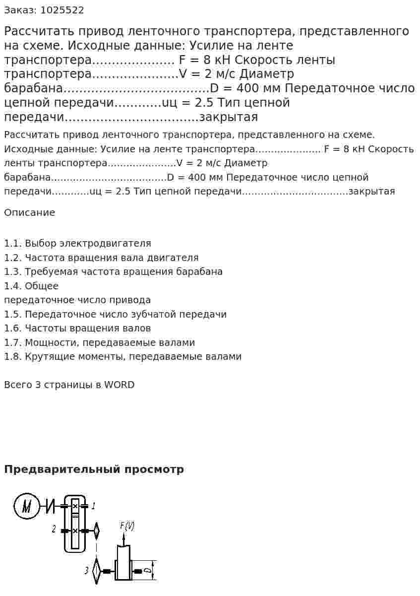 Рассчитать привод ленточного транспортера, представленного на схеме. Исходные данные: Усилие на ленте транспортера………………… F = 8 кН Скорость ленты транспортера………………….V = 2 м/с Диаметр барабана……………………………….D = 400 мм Передаточное число цепной передачи…………uц = 2.5 Тип цепной передачи…………………………….закрытая 