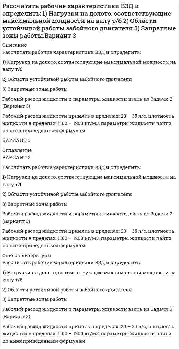     
          Описание
          Вариант 11Рассчитать рабочие характеристики ВЗД и определить:1) Нагрузки на долото, соответствующие максимальной мощности на валу т/б2) Области устойчивой работы забойного двигателя3) Запретные зоны работыРабочий расход жидкости и параметры жидкости взять из Задачи 2 (Вариант11)Рабочий расход жидкости принять в пределах: 20 – 35 л/с, плотность жидкости в пределах: 1100 – 1200 кг/м<sup>3</sup>, параметры жидкости найти по нижеприведенным формулам 
          Оглавление
          Вариант 11Рассчитать рабочие характеристики ВЗД и определить:1) Нагрузки на долото, соответствующие максимальной мощности на валу т/б2) Области устойчивой работы забойного двигателя3) Запретные зоны работыРабочий расход жидкости и параметры жидкости взять из Задачи 2 (Вариант11)Рабочий расход жидкости принять в пределах: 20 – 35 л/с, плотность жидкости в пределах: 1100 – 1200 кг/м<sup>3</sup>, параметры жидкости найти по нижеприведенным формулам 
          Список литературы
          Вариант 11Рассчитать рабочие характеристики ВЗД и определить:1) Нагрузки на долото, соответствующие максимальной мощности на валу т/б2) Области устойчивой работы забойного двигателя3) Запретные зоны работыРабочий расход жидкости и параметры жидкости взять из Задачи 2 (Вариант11)Рабочий расход жидкости принять в пределах: 20 – 35 л/с, плотность жидкости в пределах: 1100 – 1200 кг/м<sup>3</sup>, параметры жидкости найти по нижеприведенным формулам
            
            
            Рассчитать рабочие характеристики ВЗД и определить: 1)Нагрузки на долото, соответствующие максимальной мощности на валу т/б . 2)Области устойчивой работы забойного двигателя.3)Запретные зоны работы.Рабочий расход жидкости и параметры Вариант 11Рассчитать рабочие характеристики т/б и определить: 1)Нагрузки на долото, соответствующие макс. мощности на валу т/б . 2)Области устойчивой работы забойного двигателя 3)Запретные зоны работы т/б. Конструкция и профиль принять из 1 задачи. Вариант 14Рассчитать, сколько минут будет виден пар снаружи здания и внутри помещенияРассчитать, сколько нужно переработать руды с массовой долей меди 1 % для получения 100 т концентрата с массовой долей меди 20 %. Массовая доля меди в хвостах 0,1 %. Рассчитать, сколько нужно переработать руды с массовой долей меди 1 % для получения 100 т концентрата с массовой долей меди 20 %. Массовая доля меди в хвостах 0,1 %. . 2Рассчитать стандартную температуру самовоспламенения октанаРассчитать сумму налога на прибылРассчитать плотность, объемный коэффициент и усадку нефти по исходным данным, представленным в таблице 5.Рассчитать показатели рыночной концентрации: - индекс концентрации CR3; - индекс Херфиндаля-Хиршмана; - дисперсия долей фирмы. На основе полученных показателей рыночной концентрации определить тип отраслевого рынка. Исходные данные для расчета брать Рассчитать порог коагуляции и коагулирующую способность сульфат-аниона по отношению к золю хлорида серебра, если добавление 5 мл 1,5% раствора сульфата натрия (плотность 1,01 г/мл) вызывает коагуляцию 100 мл этого золя.Рассчитать потенциал седиментации частиц оксида алюминия в водном растворе хлорида калияРассчитать потери меди в цинковом концентрате, получаемом при обогащении медно-цинковой руды, поступающей на фабрику с двух рудников с массовой долей меди соответственно 1,5 % (60 % от общего количества руды) и 2 % (40 % от общего количества руды). Рассчитать, при какой температуре наступит равновесие системы Н2О(г) + СO(г) = 2СO2(г) + Н2(г)Рассчитать профиль плоскоискривленной наклонно-направленной скважины. Вариант 3