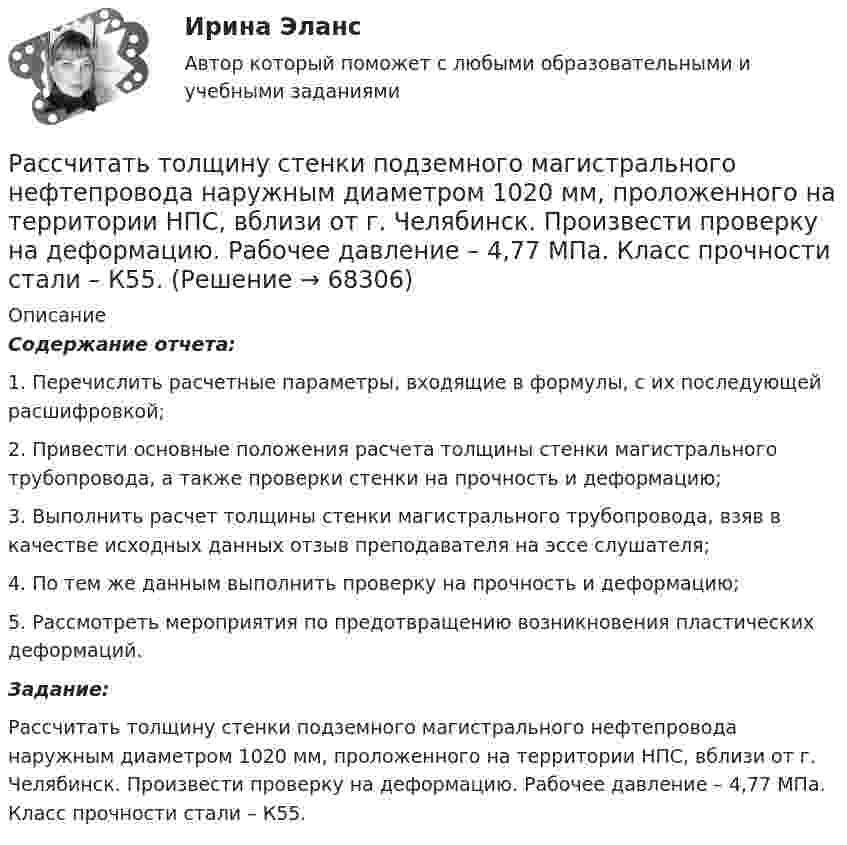      
            Описание
             Содержание отчета:	1.           Перечислить расчетные параметры, входящие в формулы, с их последующей расшифровкой;	2.           Привести основные положения расчета толщины стенки магистрального трубопровода, а также проверки стенки на прочность и деформацию;	3.           Выполнить расчет толщины стенки магистрального трубопровода, взяв в качестве исходных данных отзыв преподавателя на эссе слушателя;	4.           По тем же данным выполнить проверку на прочность и деформацию;	5.           Рассмотреть мероприятия по предотвращению возникновения пластических деформаций. Задание:	Рассчитать толщину стенки подземного магистрального нефтепровода наружным диаметром 1020 мм, проложенного на территории НПС, вблизи от г. Челябинск. Произвести проверку на деформацию. Рабочее давление – 4,77 МПа. Класс прочности стали – К55.   
            
            
            Рассчитать температуру горения муравьиной кислоты в окислительной среде Рассчитать толщину стенки подземного магистрального нефтепровода наружным диаметром 1020 мм, проложенного на территории НПС, вблизи от г. Челябинск. Произвести проверку на деформацию. Рабочее давление – 4,77 МПа. Класс прочности стали – К55.Рассчитать толщины стенки и кровли вертикального резервуара с цилиндри-ческой кровлей объёмом 1000м3. Для расчёта: диаметр резервуара – 10,43м; диаметр цилиндрической кровли – 10,43м; высота резервуара L – 11,92м; pизб=0,1961МПа.Рассчитать тупиковую разветвленную сеть среднего давления для газоснабжения потребителей (см. рис. 1). Избыточное давление в начале сети РН = 0,3 МПа, а перед ГРП потребителей не менее РК = 0,05 МПа (исходя из требований устойчивой работы ГРП). Рассчитать фактическую годовую процентную ставку по кредиту, Рассчитать чистый денежный поток и прибыль предприятия, если за расчетный период были проведены следующие хозяйственные операцииРассчитать электрические нагрузки цеха, в котором находится следующее оборудование:Рассчитать плановую прибыль от продаж, если известно, что плановая себестоимость продукции равна 200 тыс. руб., а базовая рентабельность продукции равна 15Рассчитать пролет неустойчивой кровли со стороны висячего и лежачего боков геологического нарушения при подходе к нему очистного забоя и согласном падении горных пород, если угол падения залежи 30; угол падения нарушения к горизонту 60; Рассчитать пылеуловитель при следующих заданных условиях: суточная про-изводительность газопровода Q = 14 млн.м3/сут.; давление газа на входе КС рраб = 4,8 МПа; температура газа на входе КС Траб = 286 ºК; плотность газа ρ=0,678 Рассчитать силу кулоновского взаимодействия точечного заряда q = 15 нКл и электрического диполя с моментом р = 20 нКл·м, если заряд расположен на прямой, перпендикулярной оси диполя, на расстоянии r = 10 см от его центра.Рассчитать средневзвешенную стоимость капитала	Рассчитать средневзвешенную стоимость капитала корпорации,  если она на 25% финансируется за счет заемных источников,Рассчитать степень извлечения комплекса бензолом из водного раствора, если исходная концентрация комплекса 0,0025 моль/л, а содержание в бензоле 0,040 моль/л. Отношение объемов органической и водной фаз в процессе экстракции составляет 1 : 20.