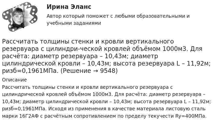     
          Описание
          Рассчитать толщины стенки и кровли вертикального резервуара с цилиндрической кровлей объёмом 1000м3. Для расчёта: диаметр резервуара – 10,43м; диаметр цилиндрической кровли – 10,43м; высота резервуара L – 11,92м; pизб=0,1961МПа. Исходя из применения в качестве материала листовую сталь марки 16Г2АФ с расчётным сопротивлением по пределу текучести Ry=400МПа.   
            
            
            Рассчитать толщину стенки подземного магистрального нефтепровода наружным диаметром 1020 мм, проложенного на территории НПС, вблизи от г. Челябинск. Произвести проверку на деформацию. Рабочее давление – 4,77 МПа. Класс прочности стали – К55.Рассчитать толщины стенки и кровли вертикального резервуара с цилиндри-ческой кровлей объёмом 1000м3. Для расчёта: диаметр резервуара – 10,43м; диаметр цилиндрической кровли – 10,43м; высота резервуара L – 11,92м; pизб=0,1961МПа.Рассчитать тупиковую разветвленную сеть среднего давления для газоснабжения потребителей (см. рис. 1). Избыточное давление в начале сети РН = 0,3 МПа, а перед ГРП потребителей не менее РК = 0,05 МПа (исходя из требований устойчивой работы ГРП). Рассчитать фактическую годовую процентную ставку по кредиту, Рассчитать чистый денежный поток и прибыль предприятия, если за расчетный период были проведены следующие хозяйственные операцииРассчитать электрические нагрузки цеха, в котором находится следующее оборудование:Рассчитать эффективность использования основных фондов. Сделать анализ по полученным результатам. Рассчитать пролет неустойчивой кровли со стороны висячего и лежачего боков геологического нарушения при подходе к нему очистного забоя и согласном падении горных пород, если угол падения залежи 30; угол падения нарушения к горизонту 60; Рассчитать пылеуловитель при следующих заданных условиях: суточная про-изводительность газопровода Q = 14 млн.м3/сут.; давление газа на входе КС рраб = 4,8 МПа; температура газа на входе КС Траб = 286 ºК; плотность газа ρ=0,678 Рассчитать силу кулоновского взаимодействия точечного заряда q = 15 нКл и электрического диполя с моментом р = 20 нКл·м, если заряд расположен на прямой, перпендикулярной оси диполя, на расстоянии r = 10 см от его центра.Рассчитать средневзвешенную стоимость капитала	Рассчитать средневзвешенную стоимость капитала корпорации,  если она на 25% финансируется за счет заемных источников,Рассчитать степень извлечения комплекса бензолом из водного раствора, если исходная концентрация комплекса 0,0025 моль/л, а содержание в бензоле 0,040 моль/л. Отношение объемов органической и водной фаз в процессе экстракции составляет 1 : 20. Рассчитать суточную, месячную и годовую производительность одноковшового экскаватора ЭКГ-4,6.
