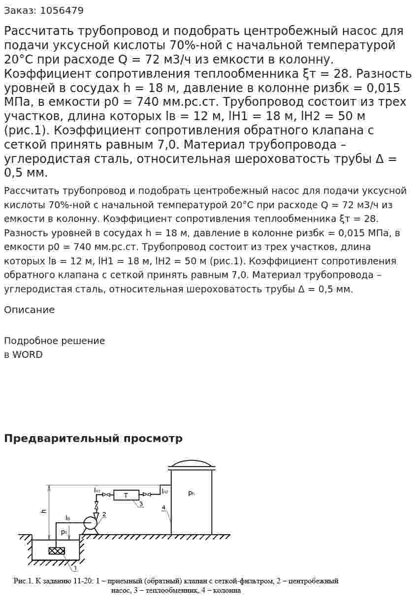 Рассчитать трубопровод и подобрать центробежный насос для подачи уксусной кислоты 70%-ной с начальной температурой 20°С при расходе Q = 72 м3/ч  из емкости в колонну. Коэффициент сопротивления теплообменника  ξт = 28. Разность уровней в сосудах h = 18 м, давление в колонне ризбк = 0,015 МПа, в емкости р0 = 740 мм.рс.ст.  Трубопровод состоит из трех участков, длина которых lв = 12 м, lН1 = 18 м, lН2 = 50 м  (рис.1). Коэффициент сопротивления обратного клапана с сеткой принять равным 7,0. Материал трубопровода – углеродистая сталь, относительная шероховатость трубы Δ = 0,5 мм. 