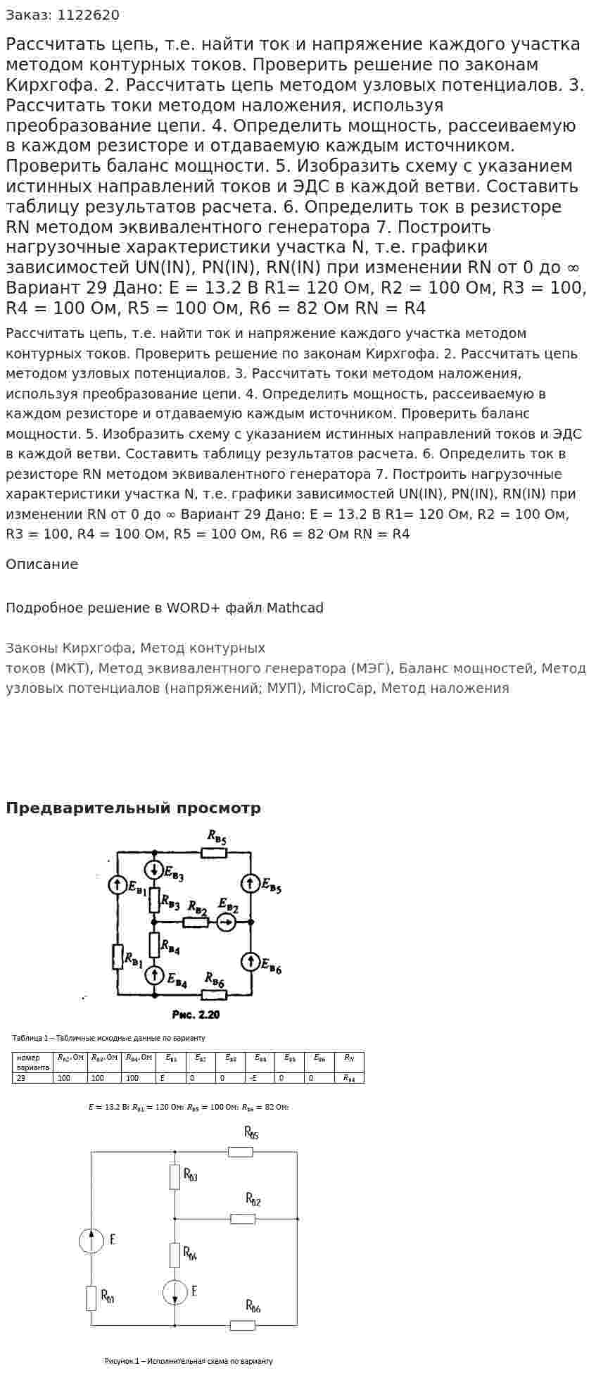 Рассчитать цепь, т.е. найти ток и напряжение каждого участка методом контурных токов. Проверить решение по законам Кирхгофа. 2.	Рассчитать цепь методом узловых потенциалов. 3.	Рассчитать токи методом наложения, используя преобразование цепи. 4.	Определить мощность, рассеиваемую в каждом резисторе и отдаваемую каждым источником. Проверить баланс мощности. 5.	Изобразить схему с указанием истинных направлений токов и ЭДС в каждой ветви. Составить таблицу результатов расчета. 6.	Определить ток в резисторе RN методом эквивалентного генератора 7.	Построить нагрузочные характеристики участка N, т.е. графики зависимостей UN(IN), PN(IN), RN(IN) при изменении RN от 0 до ∞ Вариант 29 Дано: Е = 13.2 В R1= 120 Ом, R2 = 100 Ом, R3 = 100, R4 = 100 Ом, R5 = 100 Ом, R6 = 82 Ом RN = R4