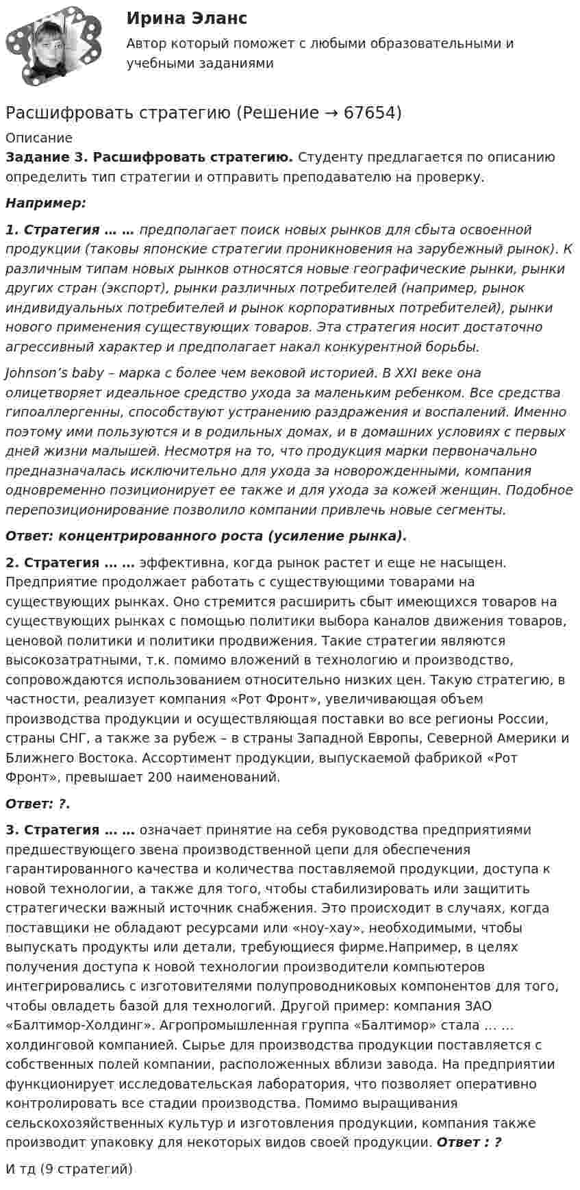      
            Описание
            Задание 3. Расшифровать стратегию. Студенту предлагается по описанию определить тип стратегии и отправить преподавателю на проверку. Например:1. Стратегия … … предполагает поиск новых рынков для сбыта освоенной продукции (таковы японские стратегии проникновения на зарубежный рынок). К различным типам новых рынков относятся новые географические рынки, рынки других стран (экспорт), рынки различных потребителей (например, рынок индивидуальных потребителей и рынок корпоративных потребителей), рынки нового применения существующих товаров. Эта стратегия носит достаточно агрессивный характер и предполагает накал конкурентной борьбы.  Johnson’s baby – марка с более чем вековой историей. В XXI веке она олицетворяет идеальное средство ухода за маленьким ребенком. Все средства гипоаллергенны, способствуют устранению раздражения и воспалений. Именно поэтому ими пользуются и в родильных домах, и в домашних условиях с первых дней жизни малышей. Несмотря на то, что продукция марки первоначально предназначалась исключительно для ухода за новорожденными, компания одновременно позиционирует ее также и для ухода за кожей женщин. Подобное перепозиционирование позволило компании привлечь новые сегменты. Ответ: концентрированного роста (усиление рынка).2. Стратегия … … эффективна, когда рынок растет и еще не насыщен. Предприятие продолжает работать с существующими товарами на существующих рынках. Оно стремится расширить сбыт имеющихся товаров на существующих рынках с помощью политики выбора каналов движения товаров, ценовой политики и политики продвижения. Такие стратегии являются высокозатратными, т.к. помимо вложений в технологию и производство, сопровождаются использованием относительно низких цен. Такую стратегию, в частности, реализует компания «Рот Фронт», увеличивающая объем производства продукции и осуществляющая поставки во все регионы России, страны СНГ, а также за рубеж – в страны Западной Европы, Северной Америки и Ближнего Востока. Ассортимент продукции, выпускаемой фабрикой «Рот Фронт», превышает 200 наименований. Ответ: ?.3. Стратегия … … означает принятие на себя руководства предприятиями предшествующего звена производственной цепи для  обеспечения гарантированного качества и количества поставляемой продукции, доступа к новой технологии, а также для того, чтобы стабилизировать или защитить стратегически важный источник снабжения. Это происходит в случаях, когда поставщики не обладают ресурсами или «ноу-хау», необходимыми, чтобы выпускать продукты или детали, требующиеся фирме.Например, в целях получения доступа к новой технологии производители компьютеров интегрировались с изготовителями полупроводниковых компонентов для того, чтобы овладеть базой для технологий. Другой пример: компания ЗАО «Балтимор-Холдинг». Агропромышленная группа «Балтимор» стала … … холдинговой компанией. Сырье для производства продукции поставляется с собственных полей компании, расположенных вблизи завода. На предприятии функционирует исследовательская лаборатория, что позволяет оперативно контролировать все стадии производства. Помимо выращивания сельскохозяйственных культур и изготовления продукции, компания также производит упаковку для некоторых видов своей продукции. Ответ : ?И тд (9 стратегий)   
            
            
            Расширяясь, трёхатомный газ совершает работу, равную 245 Дж. Какое количество теплоты было передано газу, если он расширялся изобарно?Расшифровать стратегиюРасшифруйте аббревиатуру ТПРасшифруйте марку кремнистой электротехнической стали 3411 Выберите один ответ: a.3 - порядковый номер типа стали, 4 - 2,8-3,8% Si, 1 - удельные потери при В=1,5 Тл и частоте 50 Гц; четвертая цифрауказывает тип анизотропности с ребрРасшифруйте следующие магнитные сплавы: Рациональная медикаментозная терапия при хронической обструктивной болезни легких (ХОБЛ) [Ответы]Рациональное экономическое поведение (по работам М. Олсона, Г. Беккера, Г. Саймона, О. Уильямсона, Т. Скитовски) примеры из экономической практики РоссииРасширение масштабов производства валового внутреннего продукта (ВВП) за счет дополнительного вовлечения в производство трудовых, материальных и финансовых ресурсов предполагает … тип экономического ростаРасширение сети государственных дошкольных образовательных учреждений иллюстрирует реализацию государством экономической функции …Расширение форм взаимодействия культур Востока и Запада обусловлено многими специфическими условиями современного обществаРасширенный список должностных инструкций для большого числа профессий, создание «сквозных» коллективов внутри предприятия, нефиксированная оплата труда обычно предоставляются ... системой управления персоналомРасширяемость информационной сети означает …Расширяясь, водород совершил работу A = 6 кДж. Определить количество теплоты Q, подведённое к газу, если процесс протекал:  1) изобарически;  2) изотермически.Расширяясь, водород совершил работу, равную 4,19 кДж. Сколько теплоты было подведено к газу, если газ расширился изобарически, изотермически?