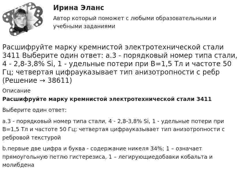      
          Описание
          Расшифруйте марку кремнистой электротехнической стали 3411Выберите один ответ:a.3 - порядковый номер типа стали, 4 - 2,8-3,8% Si, 1 - удельные потери при В=1,5 Тл и частоте 50 Гц; четвертая цифрауказывает тип анизотропности с ребровой текстуройb.первые две цифра и буква - содержание никеля 34%; 1 – означает прямоугольную петлю гистерезиса, 1 – легирующиедобавки кобальта и молибдена  
            
            
            Расшифруйте аббревиатуру ТПРасшифруйте марку кремнистой электротехнической стали 3411 Выберите один ответ: a.3 - порядковый номер типа стали, 4 - 2,8-3,8% Si, 1 - удельные потери при В=1,5 Тл и частоте 50 Гц; четвертая цифрауказывает тип анизотропности с ребрРасшифруйте следующие магнитные сплавы: Рациональная медикаментозная терапия при хронической обструктивной болезни легких (ХОБЛ) [Ответы]Рациональное экономическое поведение (по работам М. Олсона, Г. Беккера, Г. Саймона, О. Уильямсона, Т. Скитовски) примеры из экономической практики РоссииРациональной реакцией олигополиста на повышение цен его конкурентом является …Рациональной реакцией олигополиста на снижение цен его конкурентом является …Расширение форм взаимодействия культур Востока и Запада обусловлено многими специфическими условиями современного обществаРасширенный список должностных инструкций для большого числа профессий, создание «сквозных» коллективов внутри предприятия, нефиксированная оплата труда обычно предоставляются ... системой управления персоналомРасширяемость информационной сети означает …Расширяясь, водород совершил работу A = 6 кДж. Определить количество теплоты Q, подведённое к газу, если процесс протекал:  1) изобарически;  2) изотермически.Расширяясь, водород совершил работу, равную 4,19 кДж. Сколько теплоты было подведено к газу, если газ расширился изобарически, изотермически?Расширяясь, водород совершил работу, равную 4270 Дж. Какое количество теплоты было подведено к газу, если газ расширялся изобарически? Изотермически?Расширяясь, трёхатомный газ совершает работу, равную 245 Дж. Какое количество теплоты было передано газу, если он расширялся изобарно?