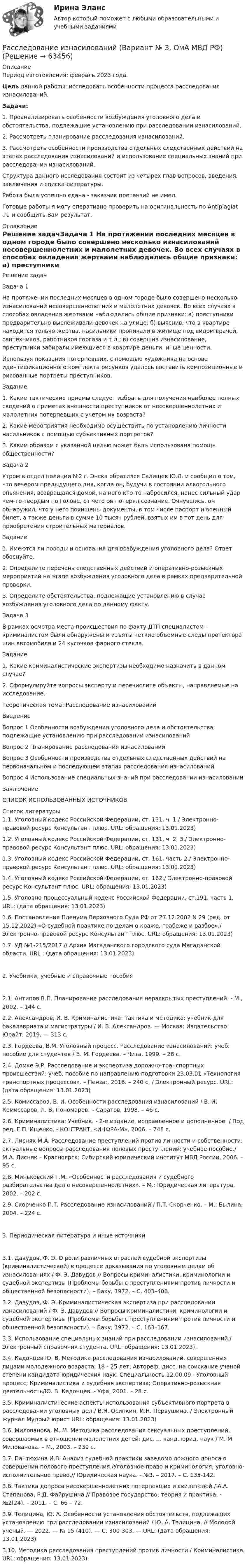      
            Описание
            Период изготовления: февраль 2023 года.  Цель данной работы: исследовать особенности процесса расследования изнасилований. Задачи:	1.       Проанализировать особенности возбуждения уголовного дела и обстоятельства, подлежащие установлению при расследовании изнасилований.	2.       Рассмотреть планирование расследования изнасилований.	3.       Рассмотреть особенности производства отдельных следственных действий на этапах расследования изнасилований и использование специальных знаний при расследовании изнасилований.	Структура данного исследования состоит из четырех глав-вопросов, введения, заключения и списка литературы.Работа была успешно сдана - заказчик претензий не имел.Готовые работы я могу оперативно проверить на оригинальность по Antiplagiat .ru и сообщить Вам результат. 
            Оглавление
            Решение задачЗадача 1 На протяжении последних месяцев в одном городе было совершено несколько изнасилований несовершеннолетних и малолетних девочек. Во всех случаях в способах овладения жертвами наблюдались общие признаки: а) преступники предварительно выслеживали девочек на улице; б) выяснив, что в квартире находится только жертва, насильники проникали в жилище под видом врачей, сантехников, работников горгаза и т.д.; в) совершив изнасилование, преступники забирали имеющиеся в квартире деньги, иные ценности.Используя показания потерпевших, с помощью художника на основе идентификационного комплекта рисунков удалось составить композиционные и рисованные портреты преступников.Задание1. Какие тактические приемы следует избрать для получения наиболее полных сведений о приметах внешности преступников от несовершеннолетних и малолетних потерпевших с учетом их возраста?2. Какие мероприятия необходимо осуществить по установлению личности насильников с помощью субъективных портретов?3. Каким образом с указанной целью может быть использована помощь общественности?Задача 2Утром в отдел полиции №2 г. Энска обратился Салищев Ю.Л. и сообщил о том, что вечером предыдущего дня, когда он, будучи в состоянии алкогольного опьянения, возвращался домой, на него кто-то набросился, нанес сильный удар чем-то твердым по голове, от чего он потерял сознание. Очнувшись, он обнаружил, что у него похищены документы, в том числе паспорт и военный билет, а также деньги в сумме 10 тысяч рублей, взятых им в тот день для приобретения строительных материалов. Задание1. Имеются ли поводы и основания для возбуждения уголовного дела? Ответ обоснуйте.2. Определите перечень следственных действий и оперативно-розыскных мероприятий на этапе возбуждения уголовного дела в рамках предварительной проверки.3. Определите обстоятельства, подлежащие установлению в случае возбуждения уголовного дела по данному факту. Задача 3 В рамках осмотра места происшествия по факту ДТП специалистом – криминалистом были обнаружены и изъяты четкие объемные следы протектора шин автомобиля и 24 кусочков фарного стекла.Задание1. Какие криминалистические экспертизы необходимо назначить в данном случае? 2. Сформулируйте вопросы эксперту и перечислите объекты, направляемые на исследование.Теоретическая тема: Расследование изнасилованийВведениеВопрос 1 Особенности возбуждения уголовного дела и обстоятельства, подлежащие установлению при расследовании изнасилованийВопрос 2 Планирование расследования изнасилованийВопрос 3 Особенности производства отдельных следственных действий на первоначальном и последующем этапах расследования изнасилованийВопрос 4 Использование специальных знаний при расследовании изнасилованийЗаключениеСПИСОК ИСПОЛЬЗОВАННЫХ ИСТОЧНИКОВ 
            Список литературы
            1.1. Уголовный кодекс Российской Федерации, ст. 131, ч. 1./ Электронно-правовой ресурс Консультант плюс. URL:  обращения: 13.01.2023)1.2. Уголовный кодекс Российской Федерации, ст. 131, ч. 2, 3./ Электронно-правовой ресурс Консультант плюс. URL:  обращения: 13.01.2023)1.3. Уголовный кодекс Российской Федерации, ст. 161, часть 2./ Электронно-правовой ресурс Консультант плюс. URL:  обращения: 13.01.2023)1.4. Уголовный кодекс Российской Федерации, ст. 162./ Электронно-правовой ресурс Консультант плюс. URL:  обращения: 13.01.2023)1.5. Уголовно-процессуальный кодекс Российской Федерации, ст.191, часть 1. URL:  (дата обращения: 13.01.2023)1.6. Постановление Пленума Верховного Суда РФ от 27.12.2002 N 29 (ред. от 15.12.2022) «О судебной практике по делам о краже, грабеже и разбое»./ Электронно-правовой ресурс Консультант плюс. URL:  обращения: 13.01.2023)1.7. УД №1-215/2017 // Архив Магаданского городского суда Магаданской области. URL :  (дата обращения: 13.01.2023)2. Учебники, учебные и справочные пособия2.1. Антипов В.П. Планирование расследования нераскрытых преступлений. - М., 2002. – 144 с.2.2. Александров, И. В. Криминалистика: тактика и методика: учебник для бакалавриата и магистратуры / И. В. Александров. — Москва: Издательство Юрайт, 2019. — 313 с.2.3. Гордеева, В.М. Уголовный процесс. Расследование изнасилований: учеб. пособие для студентов / В. М. Гордеева. – Чита, 1999. – 28 с.2.4. Домке Э.Р. Расследование и экспертиза дорожно-транспортных происшествий: учеб. пособие по направлению подготовки 23.03.01 «Технология транспортных процессов». – Пенза:, 2016. – 240 с. / Электронный ресурс. URL:  (дата обращения: 13.01.2023)2.5. Комиссаров, В. И. Особенности расследования изнасилований / В. И. Комиссаров, Л. В. Пономарев. – Саратов, 1998. – 46 с. 2.6. Криминалистика: Учебник. - 2-е издание, исправленное и дополненное. / Под ред. Е.П. Ищенко. - КОНТРАКТ, «ИНФРА-М», 2006. – 748 с.2.7. Лисняк М.А. Расследование преступлений против личности и собственности: актуальные вопросы расследования половых преступлений: учебное пособие./ М.А. Лисняк – Красноярск: Сибирский юридический институт МВД России, 2006. – 95 с.2.8. Миньковский Г.М. «Особенности расследования и судебного разбирательства дел о несовершеннолетних». – М.: Юридическая литература, 2002. – 202 с.2.9. Скорченко П.Т. Расследование изнасилований./ П.Т. Скорченко. – М.: Былина, 2004. – 224 с.3. Периодическая литература и иные источники3.1. Давудов, Ф. Э. О роли различных отраслей судебной экспертизы (криминалистической) в процессе доказывания по уголовным делам об изнасилованиях / Ф. Э. Давудов // Вопросы криминалистики, криминологии и судебной экспертизы (Проблемы борьбы с преступлениями против личности и общественной безопасности). – Баку, 1972. – С. 403–408.3.2. Давудов, Ф. Э. Криминалистическая экспертиза при расследовании изнасилований / Ф. Э. Давудов // Вопросы криминалистики, криминологии и судебной экспертизы (Проблемы борьбы с преступлениями против личности и общественной безопасности). – Баку, 1972. – С. 163–167.3.3. Использование специальных знаний при расследовании изнасилований./ Электронный справочник студента. URL:  обращения: 13.01.2023).3.4. Кадонцев Ю. В. Методика расследования изнасилований, совершенных лицами молодежного возраста, 18 - 25 лет: Автореф. дисс. на соискание ученой степени кандидата юридических наук. Специальность 12.00.09 - Уголовный процесс; Криминалистика и судебная экспертиза; Оперативно-розыскная деятельность/Ю. В. Кадонцев. - Уфа, 2001. – 28 с.3.5. Криминалистические аспекты использования субъективного портрета в расследовании уголовных дел./ В.Н. Осипкин, И.Н. Первушина. / Электронный журнал Мудрый юрист URL:  обращения: 13.01.2023)3.6. Милованова, М. М. Методика расследования сексуальных преступлений, совершаемых в отношении малолетних детей: дис. ... канд. юрид. наук / М. М. Милованова. – М., 2003. – 239 с.3.7. Пантюхина И.В. Анализ судебной практики заведомо ложного доноса о совершении полового преступления./Уголовное право и криминология; уголовно-исполнительное право.// Юридическая наука. - №3. – 2017. – С. 135-142.3.8. Тактика допроса несовершеннолетних потерпевших и свидетелей./ А.А. Степанова, Р.Д. Файрушина.// Правовое государство: теория и практика. - №2(24). – 2011. – С. 66 – 72.3.9. Телицина, Ю. А. Особенности установления обстоятельств, подлежащих установлению при расследовании изнасилований / Ю. А. Телицина. // Молодой ученый. — 2022. — № 15 (410). — С. 300-303. — URL:  (дата обращения: 13.01.2023).3.10. Методика расследования преступлений против личности./ Криминалистика. URL:  обращения: 13.01.2023) 
            
            
            Рассказывая о системе юридических наук, студент Лукашев криминалистику отнес к отраслевым юридическим наукам, а уголовное право – к специальным юридическим наукам. По мнению же студента Антонова криминалистика относится к специальным юридическим Расследование изнасилований (Вариант № 3, ОмА МВД РФ)Расследование коррупционных преступлений (Практические работы 1-6), магистратура, 2 семестрРасследование коррупционных преступлений РосдистантРасследование коррупционных преступлений РосдистантРасследование коррупционных преступлений РосдистантРасследование коррупционных преступлений Росдистант Распределить страны «Большой двадцатки» (G-20):Распространение газеты, доставка напечатанных экземпляров читателям - это одна из наиболее ... частей бюджетаРаспространение слухов в организации являетсяРаспространённые методы поверхностной закалки ... Выберите один ответ: Распространенными формами внутримашинного представления структурированных информационных ресурсов являются … (укажите 2 варианта ответа)Рассказ -  День рождения нашего маленького АртемкиРассказ -   Меня всегда тянуло на приключения