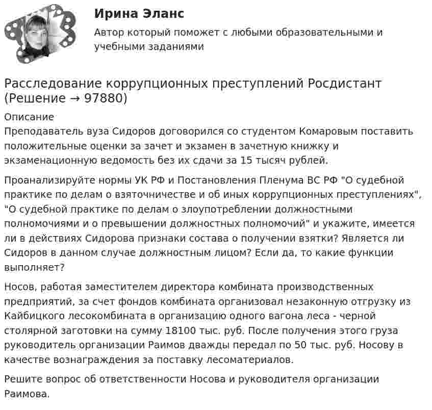      
            Описание
            Преподаватель вуза Сидоров договорился со студентом Комаровым поставить положительные оценки за зачет и экзамен в зачетную книжку и экзаменационную ведомость без их сдачи за 15 тысяч рублей.Проанализируйте нормы УК РФ и Постановления Пленума ВС РФ О судебной практике по делам о взяточничестве и об иных коррупционных преступлениях, О судебной практике по делам о злоупотреблении должностными полномочиями и о превышении должностных полномочий и укажите, имеется ли в действиях Сидорова признаки состава о получении взятки? Является ли Сидоров в данном случае должностным лицом? Если да, то какие функции выполняет?Носов, работая заместителем директора комбината производственных предприятий, за счет фондов комбината организовал незаконную отгрузку из Кайбицкого лесокомбината в организацию одного вагона леса - черной столярной заготовки на сумму 18100 тыс. руб. После получения этого груза руководитель организации Раимов дважды передал по 50 тыс. руб. Носову в качестве вознаграждения за поставку лесоматериалов.Решите вопрос об ответственности Носова и руководителя организации Раимова.   
            
            
            Расследование коррупционных преступлений РосдистантРасследование коррупционных преступлений РосдистантРасследование коррупционных преступлений РосдистантРасследование коррупционных преступлений РосдистантРасследование коррупционных преступлений РосдистантРасследование коррупционных преступлений РосдистантРасследование несчастных случаев и профессиональных заболеванийРассказывая о системе юридических наук, студент Лукашев криминалистику отнес к отраслевым юридическим наукам, а уголовное право – к специальным юридическим наукам. По мнению же студента Антонова криминалистика относится к специальным юридическим Расследование изнасилований (Вариант № 3, ОмА МВД РФ)Расследование коррупционных преступлений (Практические работы 1-6), магистратура, 2 семестрРасследование коррупционных преступлений РосдистантРасследование коррупционных преступлений РосдистантРасследование коррупционных преступлений РосдистантРасследование коррупционных преступлений Росдистант