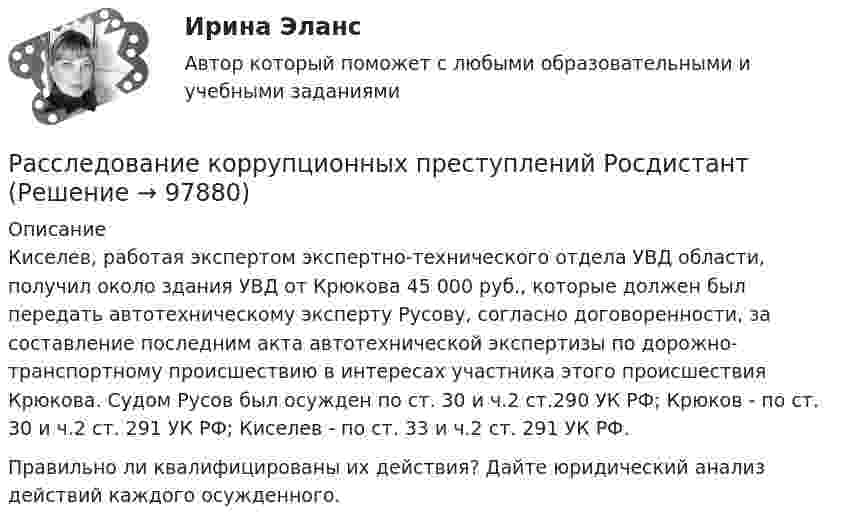      
            Описание
            Киселев, работая экспертом экспертно-технического отдела УВД области, получил около здания УВД от Крюкова 45 000 руб., которые должен был передать автотехническому эксперту Русову, согласно договоренности, за составление последним акта автотехнической экспертизы по дорожно-транспортному происшествию в интересах участника этого происшествия Крюкова. Судом Русов был осужден по ст. 30 и ч.2 ст.290 УК РФ; Крюков - по ст. 30 и ч.2 ст. 291 УК РФ; Киселев - по ст. 33 и ч.2 ст. 291 УК РФ.Правильно ли квалифицированы их действия? Дайте юридический анализ действий каждого осужденного.   
            
            
            Расследование коррупционных преступлений РосдистантРасследование коррупционных преступлений РосдистантРасследование коррупционных преступлений РосдистантРасследование коррупционных преступлений РосдистантРасследование коррупционных преступлений РосдистантРасследование коррупционных преступлений РосдистантРасследование коррупционных преступлений РосдистантРаспространенными формами внутримашинного представления структурированных информационных ресурсов являются … (укажите 2 варианта ответа)Рассказ -  День рождения нашего маленького АртемкиРассказ -   Меня всегда тянуло на приключенияРассказ -   Про любовь.  Я столкнулся с таким чувством, как любовь. Началось все внезапноРассказывая о системе юридических наук, студент Лукашев криминалистику отнес к отраслевым юридическим наукам, а уголовное право – к специальным юридическим наукам. По мнению же студента Антонова криминалистика относится к специальным юридическим Расследование изнасилований (Вариант № 3, ОмА МВД РФ)Расследование коррупционных преступлений (Практические работы 1-6), магистратура, 2 семестр