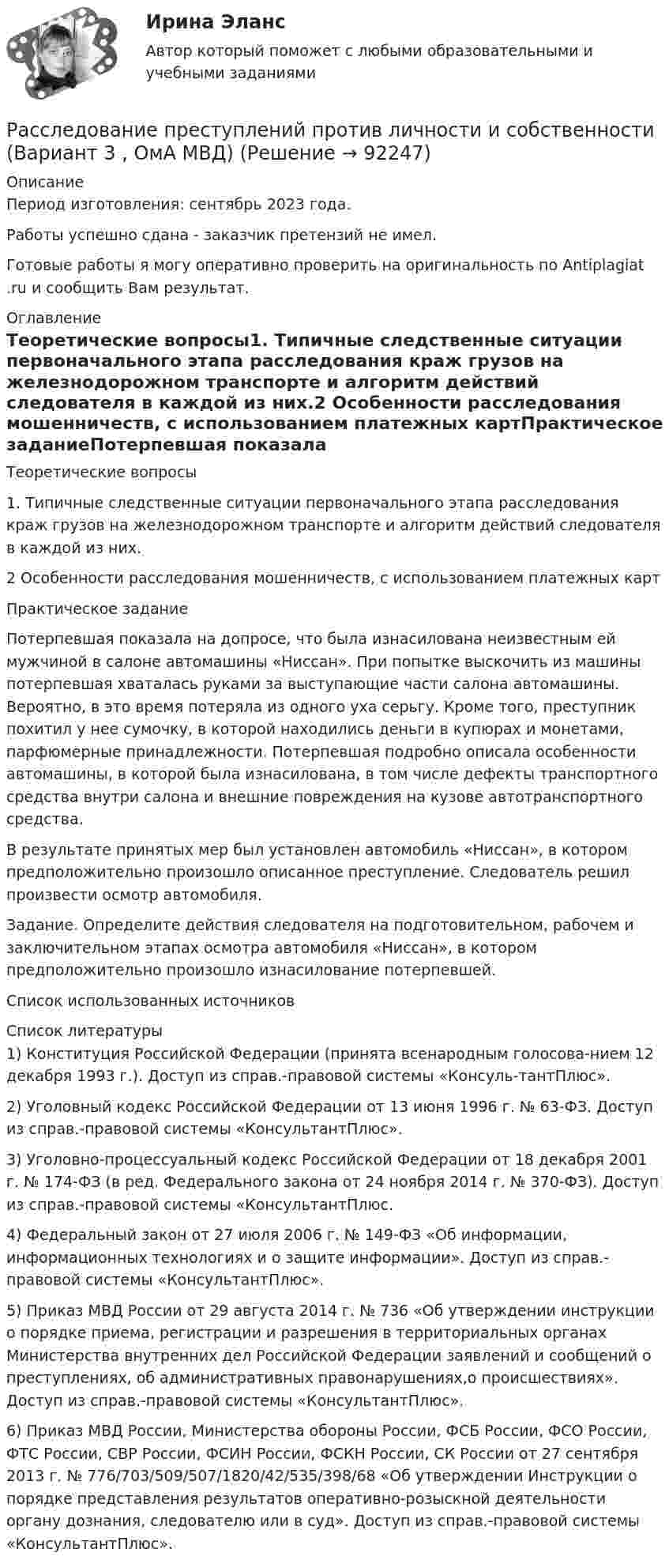      
            Описание
            Период изготовления: сентябрь 2023 года.Работы успешно сдана - заказчик претензий не имел.Готовые работы я могу оперативно проверить на оригинальность по Antiplagiat .ru и сообщить Вам результат. 
            Оглавление
            Теоретические вопросы1. Типичные следственные ситуации первоначального этапа расследования краж грузов на железнодорожном транспорте и алгоритм действий следователя в каждой из них.2 Особенности расследования мошенничеств, с использованием платежных картПрактическое заданиеПотерпевшая показала на допросе, что была изнасилована неизвестным ей мужчиной в салоне автомашины «Ниссан». При попытке выскочить из машины потерпевшая хваталась руками за выступающие части салона автомашины. Вероятно, в это время потеряла из одного уха серьгу. Кроме того, преступник похитил у нее сумочку, в которой находились деньги в купюрах и монетами, парфюмерные принадлежности. Потерпевшая подробно описала особенности автомашины, в которой была изнасилована, в том числе дефекты транспортного средства внутри салона и внешние повреждения на кузове автотранспортного средства.В результате принятых мер был установлен автомобиль «Ниссан», в котором предположительно произошло описанное преступление. Следователь решил произвести осмотр автомобиля.Задание. Определите действия следователя на подготовительном, рабочем и заключительном этапах осмотра автомобиля «Ниссан», в котором предположительно произошло изнасилование потерпевшей.Список использованных источников 
            Список литературы
            1)	Конституция Российской Федерации (принята всенародным голосова-нием 12 декабря 1993 г.). Доступ из справ.-правовой системы «Консуль-тантПлюс».2)	Уголовный кодекс Российской Федерации от 13 июня 1996 г. № 63-ФЗ. Доступ из справ.-правовой системы «КонсультантПлюс».3)	Уголовно-процессуальный кодекс Российской Федерации от 18 декабря 2001 г. № 174-ФЗ (в ред. Федерального закона от 24 ноября 2014 г. № 370-ФЗ). Доступ из справ.-правовой системы «КонсультантПлюс.4)	Федеральный закон от 27 июля 2006 г. № 149-ФЗ «Об информации, информационных технологиях и о защите информации». Доступ из справ.-правовой системы «КонсультантПлюс».5)	Приказ МВД России от 29 августа 2014 г. № 736 «Об утверждении инструкции о порядке приема, регистрации и разрешения в территориальных органах Министерства внутренних дел Российской Федерации заявлений и сообщений о преступлениях, об административных правонарушениях,о происшествиях». Доступ из справ.-правовой системы «КонсультантПлюс».6)	Приказ МВД России, Министерства обороны России, ФСБ России, ФСО России, ФТС России, СВР России, ФСИН России, ФСКН России, СК России от 27 сентября 2013 г. № 776/703/509/507/1820/42/535/398/68 «Об утверждении Инструкции о порядке представления результатов оперативно-розыскной деятельности органу дознания, следователю или в суд». Доступ из справ.-правовой системы «КонсультантПлюс». 
            
            
            Расследование обстоятельств и причин несчастного случая, не относящегося к категории тяжелого, смертельного или группового производится в течение … дней.Расследование преступлений против личности и собственности (Вариант 3 , ОмА МВД)Расследование уголовных делРасследование уголовных дел в международном праве должно осуществляться исходя из «opinio iuris что означает...Расследование экономических преступлений РосдистантРасследование экономических преступлений РосдистантРасследование экономических преступлений РосдистантРасследование коррупционных преступлений РосдистантРасследование коррупционных преступлений РосдистантРасследование коррупционных преступлений РосдистантРасследование коррупционных преступлений РосдистантРасследование коррупционных преступлений РосдистантРасследование несчастных случаев и профессиональных заболеванийРасследование несчастных случаев и профессиональных заболеваний.Практические работы с 1-8.Росдистант