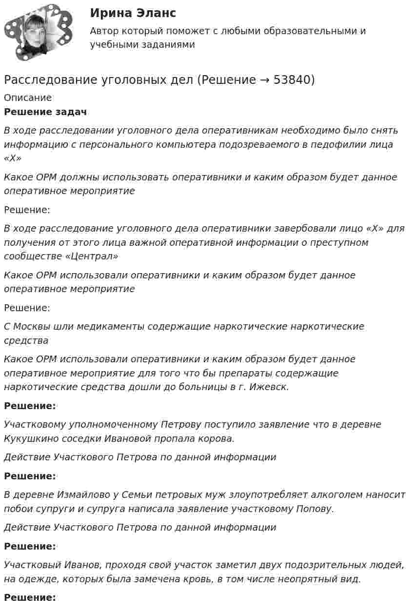     
            Описание
            Решение задач В ходе расследовании уголовного дела оперативникам необходимо было снять информацию с персонального компьютера подозреваемого в педофилии лица «Х» Какое ОРМ должны использовать оперативники и каким образом будет данное оперативное мероприятие	Решение:  В ходе расследование уголовного дела оперативники завербовали лицо «Х» для получения от этого лица важной оперативной информации о преступном сообществе «Централ» Какое ОРМ использовали оперативники и каким образом будет данное оперативное мероприятие	Решение:  С Москвы шли медикаменты содержащие наркотические наркотические средства Какое ОРМ использовали оперативники и каким образом будет данное оперативное мероприятие для того что бы препараты содержащие наркотические средства дошли до больницы в г. Ижевск. Решение:  Участковому уполномоченному Петрову поступило заявление что в деревне Кукушкино соседки Ивановой пропала корова. Действие Участкового Петрова по данной информации Решение:   В деревне Измайлово у Семьи петровых муж злоупотребляет алкоголем наносит побои супруги и супруга написала заявление участковому Попову. Действие Участкового Петрова по данной информации Решение:  Участковый Иванов, проходя свой участок заметил двух подозрительных людей, на одежде, которых была замечена кровь, в том числе неопрятный вид. Решение:   
            
            
            Расследование преступлений против личности и собственности (Вариант 3 , ОмА МВД)Расследование уголовных делРасследование уголовных дел в международном праве должно осуществляться исходя из «opinio iuris что означает...Расследование экономических преступлений РосдистантРасследование экономических преступлений РосдистантРасследование экономических преступлений РосдистантРасследование экономических преступлений РосдистантРасследование коррупционных преступлений РосдистантРасследование коррупционных преступлений РосдистантРасследование коррупционных преступлений РосдистантРасследование коррупционных преступлений РосдистантРасследование несчастных случаев и профессиональных заболеванийРасследование несчастных случаев и профессиональных заболеваний.Практические работы с 1-8.РосдистантРасследование несчастных случаев и профессиональных заболеваний (тест с ответами Росдистант)