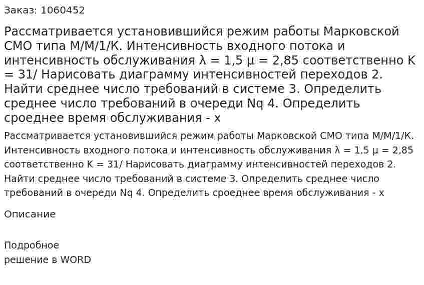 Рассматривается установившийся режим работы Марковской СМО типа М/М/1/К. Интенсивность входного потока и интенсивность обслуживания λ = 1,5 μ = 2,85 соответственно K = 31/ Нарисовать диаграмму интенсивностей переходов 2. Найти среднее число требований в системе 3. Определить среднее число требований в очереди Nq 4. Определить сроеднее время обслуживания - х 
