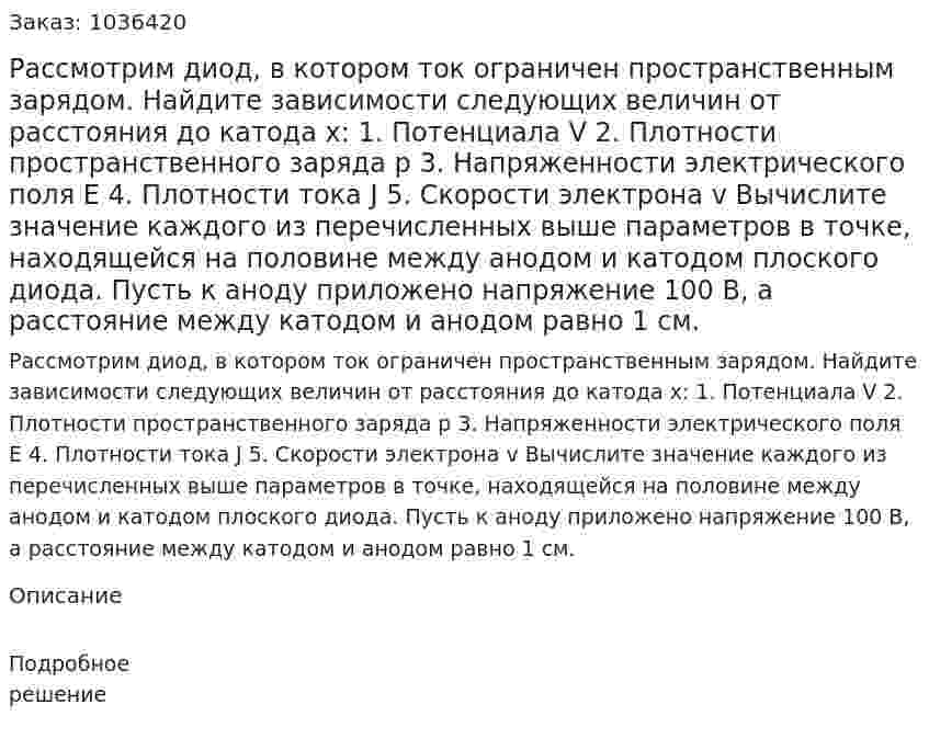 Рассмотрим диод, в котором ток ограничен пространственным зарядом. Найдите зависимости следующих величин от расстояния до катода x: 1. Потенциала V 2. Плотности пространственного заряда p 3. Напряженности электрического поля Е 4. Плотности тока J 5. Скорости электрона v Вычислите значение каждого из перечисленных выше параметров в точке, находящейся на половине  между анодом и катодом плоского диода. Пусть к аноду приложено напряжение 100 В, а расстояние между катодом и анодом равно 1 см. 
