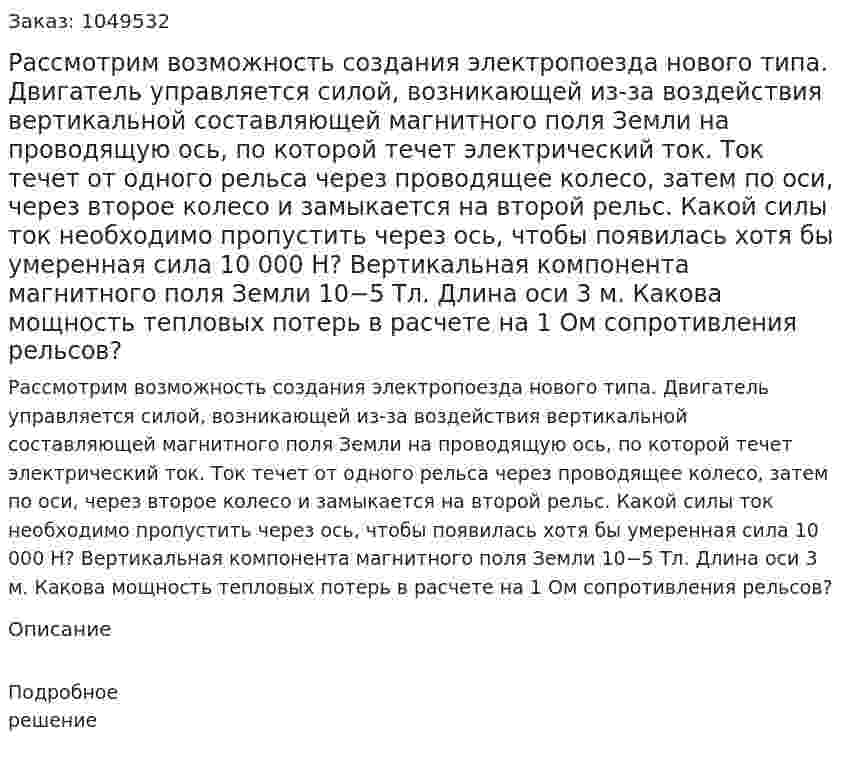 Рассмотрим возможность создания электропоезда нового типа. Двигатель управляется силой, возникающей из-за воздействия вертикальной составляющей магнитного поля Земли на проводящую ось, по которой течет электрический ток. Ток течет от одного рельса через проводящее колесо, затем по оси, через второе колесо и замыкается на второй рельс. Какой силы ток необходимо пропустить через ось, чтобы появилась хотя бы умеренная сила 10 000 Н? Вертикальная компонента магнитного поля Земли 10−5 Тл. Длина оси 3 м. Какова мощность тепловых потерь в расчете на 1 Ом сопротивления рельсов? 