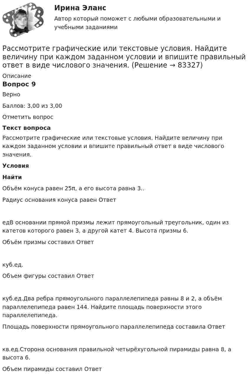      
            Описание
            Вопрос 9ВерноБаллов: 3,00 из 3,00Отметить вопросТекст вопросаРассмотрите графические или текстовые условия. Найдите величину при каждом заданном условии и впишите правильный ответ в виде числового значения.УсловияНайтиОбъём конуса равен 25π, а его высота равна 3..Радиус основания конуса равен Ответ едВ основании прямой призмы лежит прямоугольный треугольник, один из катетов которого равен 3, а другой катет 4. Высота призмы 6.Объём призмы составил Ответ куб.ед. Объем фигуры составил Ответ куб.ед.Два ребра прямоугольного параллелепипеда равны 8 и 2, а объём параллелепипеда равен 144. Найдите площадь поверхности этого параллелепипеда. Площадь поверхности прямоугольного параллелепипеда составила Ответ кв.ед.Сторона основания правильной четырёхугольной пирамиды равна 8, а высота 6.Объем пирамиды составил Ответ   
            
            
            Рассмотрим пример государственного гражданского служащего - специалиста территориального управления Министерства социальной защиты населения М-ской области по N-скому району, ответственного за заполнение страховых полисов. Рассмотрите графические или текстовые условия. Найдите величину при каждом заданном условии и впишите правильный ответ в виде числового значения.	Рассмотрите данные о продажах на региональном рынке грузоперевозок. Рассчитайте индекс концентрации, исходя из объемов сбыта компаний в натуральном и стоимостном выражении. Сравните полученные результаты.Рассмотрите две ситуации и выберите правильный ответ: Дан вариационный ряд выборки объема п = 10: -2, 0, 3, 3, 4, 5, 9, 9, 11, 12. Выборочная медиана для этого ряда равна 4. Дан вариационный ряд выборки объема п = 8: -2, 0, 1, 3, 4, 4, 5, 8. Выборочн	Рассмотрите приведенные в таблице данные об объеме продаж климатическими компаниями кондиционеров на региональном рынке, рассчитайте их доли рынка, индекс концентрации, индекс Херфиндаля-ХиршманаРассмотрите таблицу, содержащую характеристики некоторых спутников планет Солнечной системы. Выберите два утверждения, которые соответствуют характеристикам планет. 1) Масса Луны больше массы Ио. 2) Ускорение свободного падения на Тритоне примерно равно 0,79 м/с2.Расставьте в правильной последовательности статьи раздела баланса «Оборотные активы»:Рассматривается проект строительства жилого многоквартирного дома в СВАО г. Москве. Планируется осуществлять продажу квартир на этапе строительства. Архитектурный проект утвержден, разрешение на строительство получено.Рассматриваются два варианта проекта. Определите плановую численность основных и вспомогательных рабочих, численность специалистов Рассматривая институт, инструмент и систему банкротства, можно отметить, что более общим понятием является ... банкротстваРассматривая … как фактор производства, экономисты понимают под ним средства производства, созданные людьми, включая инфраструктуру (машины, оборудование, здания, сооружения, транспорт, связь и т.п.)рассмотрение понятий «речевое воздействие», «суггестия» и «манипуляция», выявление специфики этих понятийрассмотреть еще одно судебное разбирательство, в котором суд первой и апелляционной инстанций вынесли приговор с ошибкой. Постановление № 44У-126/2015 4У-1906/2015 от 22 июля 2015 г. по делу № 44У-126/2015- рассмотреть понятие и сущность атомистического учения; - определить историю возникновения атомистики; - провести анализ современной теории атомизма; - определить перспективы развития атомистического учения.