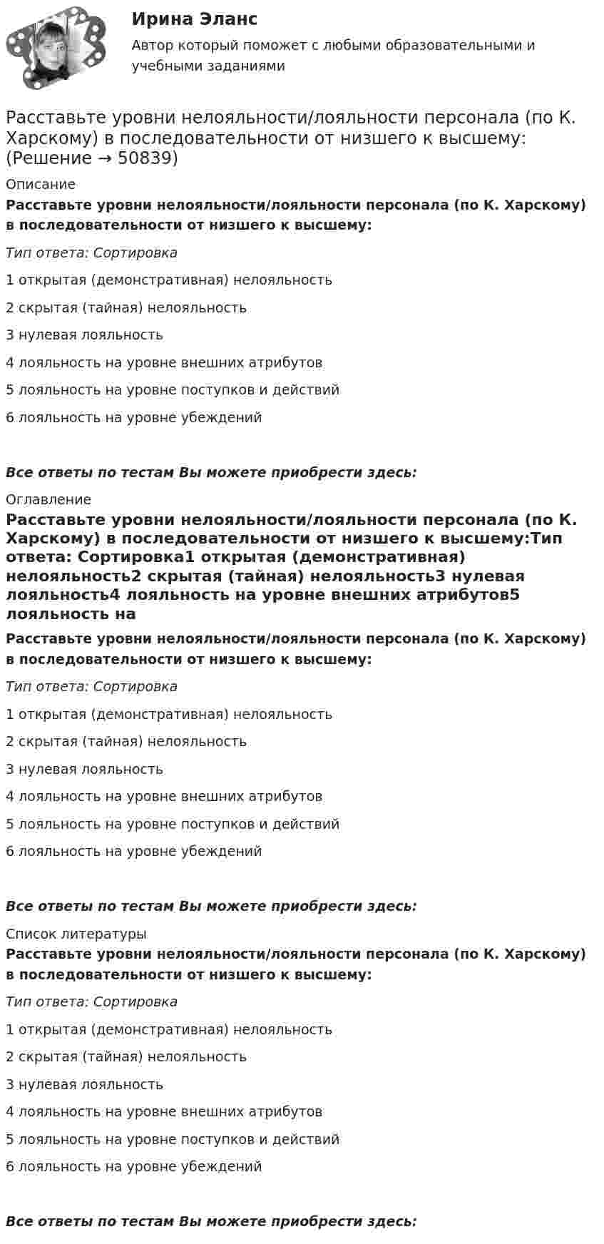      
            Описание
            Расставьте уровни нелояльности/лояльности персонала (по К. Харскому) в последовательности от низшего к высшему:Тип ответа: Сортировка1 открытая (демонстративная) нелояльность2 скрытая (тайная) нелояльность3 нулевая лояльность4 лояльность на уровне внешних атрибутов5 лояльность на уровне поступков и действий6 лояльность на уровне убежденийВсе ответы по тестам Вы можете приобрести здесь:  
            Оглавление
            Расставьте уровни нелояльности/лояльности персонала (по К. Харскому) в последовательности от низшего к высшему:Тип ответа: Сортировка1 открытая (демонстративная) нелояльность2 скрытая (тайная) нелояльность3 нулевая лояльность4 лояльность на уровне внешних атрибутов5 лояльность на уровне поступков и действий6 лояльность на уровне убежденийВсе ответы по тестам Вы можете приобрести здесь:  
            Список литературы
            Расставьте уровни нелояльности/лояльности персонала (по К. Харскому) в последовательности от низшего к высшему:Тип ответа: Сортировка1 открытая (демонстративная) нелояльность2 скрытая (тайная) нелояльность3 нулевая лояльность4 лояльность на уровне внешних атрибутов5 лояльность на уровне поступков и действий6 лояльность на уровне убежденийВсе ответы по тестам Вы можете приобрести здесь: 
            
            
            Расставьте порядковые номера перечисленных пород в порядке увеличения крупности зеренРасставьте уровни нелояльности/лояльности персонала (по К. Харскому) в последовательности от низшего к высшему:Расставьте уровни рынка труда в порядке возрастания их обхвата:Расставьте этапы развития концепции управления персоналом в хронологическом порядке:Расставьте этапы стратегического управления человеческими ресурсами организации в правильной последовательности:Расстояние d между ближайшими соседними атомами кристаллической решётки золота равно 0,788нм. Определить параметр a решётки, если решётка гранецентрированная кубическая.Расстояние d между двумя длинными проводами равно 5 см. По проводам в одном направлении текут одинаковые токи 30 А каждый. Найти магнитную индукцию поля в точке, находящейся на расстоянии r1 = 25 см от первого и на r2 = 40 см от второго провода.Рассмотрите две ситуации и выберите правильный ответ: Дан вариационный ряд выборки объема п = 10: -2, 0, 3, 3, 4, 5, 9, 9, 11, 12. Выборочная медиана для этого ряда равна 4. Дан вариационный ряд выборки объема п = 8: -2, 0, 1, 3, 4, 4, 5, 8. Выборочн	Рассмотрите приведенные в таблице данные об объеме продаж климатическими компаниями кондиционеров на региональном рынке, рассчитайте их доли рынка, индекс концентрации, индекс Херфиндаля-ХиршманаРассмотрите таблицу, содержащую характеристики некоторых спутников планет Солнечной системы. Выберите два утверждения, которые соответствуют характеристикам планет. 1) Масса Луны больше массы Ио. 2) Ускорение свободного падения на Тритоне примерно равно 0,79 м/с2.Расставьте в правильной последовательности статьи раздела баланса «Оборотные активы»:Расставьте в правильной последовательности этапов разработки экспертной системыРасставьте в правильной последовательности этапы процесса стратегического управления:Расставьте модели занятости в хронологической последовательности их появления: