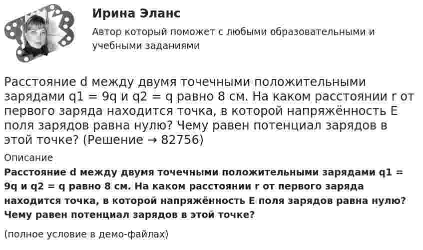     
            Описание
            Расстояние d между двумя точечными положительными зарядами q1 = 9q и q2 = q равно 8 см. На каком расстоянии r от первого заряда находится точка, в которой напряжённость E поля зарядов равна нулю? Чему равен потенциал зарядов в этой точке?(полное условие в демо-файлах)   
            
            
            Расстояние d между двумя точечными зарядами Q1 = 8 нКл и Q2 = –5,3 нКл равно 40 см. Вычислить напряжённость E поля в точке, лежащей посередине между зарядами. Чему будет равна напряжённость поля, если второй заряд будет положительным?Расстояние d между двумя точечными положительными зарядами q1 = 9q и q2 = q равно 8 см. На каком расстоянии r от первого заряда находится точка, в которой напряжённость E поля зарядов равна нулю? Чему равен потенциал зарядов в этой точке?Расстояние d между зарядами Q1 = 100 нКл и Q2 = – 50 нКл равно 10 см. Определить силу F, действующую на заряд Q3 = 1 нКл, отстоящий на r1 = 12 см от заряда Q1 и на r2 = 10 см от заряда Q2.  (232 мН)Расстояние d между пластинами плоского конденсатора равно 2 см, разность потенциалов U = 6 кВ. Заряд Q каждой пластины равен 10 нКл. Вычислить энергию W поля конденсатора и силу F взаимного притяжения пластин.Расстояние l между двумя точечными зарядами q1 = 180 нКл и q2 = 720 нКл равно 60 см. Определить точку на прямой, проходящей через заряды, в которой нужно поместить третий заряд q3 так, чтобы система зарядов находилась в равновесии.Расстояние l между двумя точечными зарядами Q1 = 180 нКл и Q2 = 720 нКл равно 60 см. Определить точку на прямой, проходящей через заряды, в которую нужно поместить третий заряд Q3 так, чтобы система зарядов находилась в равновесии. Расстояние L от щелей до экрана в опыте Юнга равно 1 м. Определить расстояние между щелями, если на отрезке длиной  = 1 см укладывается N = 10 темных интерференционных полос. Длина волны  = 0,7 мкм.Расстояние d между ближайшими соседними атомами кристаллической решётки золота равно 0,788нм. Определить параметр a решётки, если решётка гранецентрированная кубическая.Расстояние d между двумя длинными проводами равно 5 см. По проводам в одном направлении текут одинаковые токи 30 А каждый. Найти магнитную индукцию поля в точке, находящейся на расстоянии r1 = 25 см от первого и на r2 = 40 см от второго провода.Расстояние d между двумя точечными зарядами q1 = 180 нКл и q2 = 720 нКл равно 60 см. Определить точку, в которую нужно поместить третий заряд q3 так, чтобы система зарядов находилась в равновесии.Расстояние d между двумя точечными зарядами Q1 = 180 нКл и Q2 = 720 нКл равно 60 см. Определить точку, в которую нужно поместить третий заряд Q3 так, чтобы система зарядов находилась в равновесии. Расстояние d между двумя точечными зарядами Q1 = 1 нКл и Q2 = 2 нКл равно 50 см. Определить точку, в которую нужно поместить третий заряд Q3 так, чтобы система зарядов находилась в равновесии.Расстояние d между двумя точечными зарядами q1 = 2 нКл и q2 = 4 нКл равно 60 см. Определить точку, в которую нужно поместить третий заряд q3 так, чтобы система зарядов находилась в равновесии.Расстояние d между двумя точечными зарядами Q1 = 2 нКл и Q2 = 4 нКл равно 60 см. Определить точку, в которую нужно поместить третий заряд Q3 так, чтобы система зарядов находилась в равновесии.