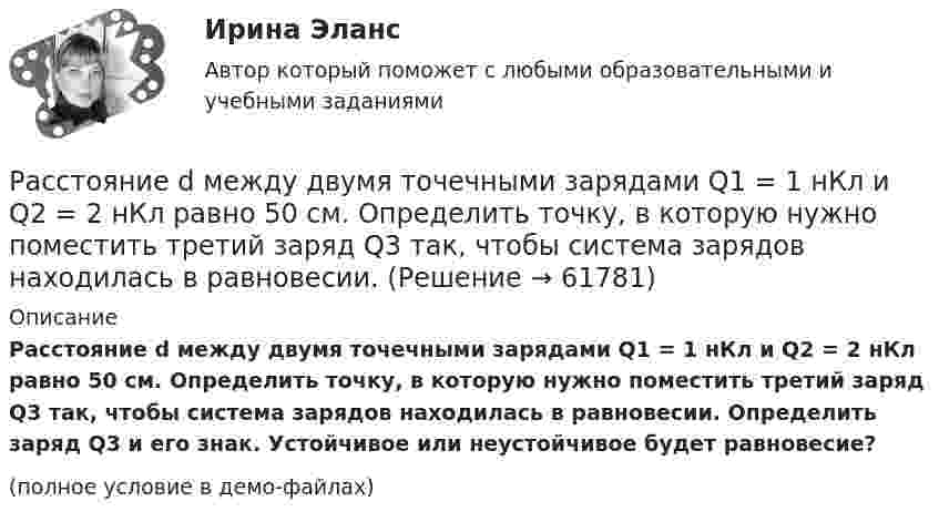     
            Описание
            Расстояние d между двумя точечными зарядами Q1 = 1 нКл и Q2 = 2 нКл равно 50 см. Определить точку, в которую нужно поместить третий заряд Q3 так, чтобы система зарядов находилась в равновесии. Определить заряд Q3 и его знак. Устойчивое или неустойчивое будет равновесие?(полное условие в демо-файлах)   
            
            
            Расстояние d между двумя точечными зарядами Q1 = 180 нКл и Q2 = 720 нКл равно 60 см. Определить точку, в которую нужно поместить третий заряд Q3 так, чтобы система зарядов находилась в равновесии. Расстояние d между двумя точечными зарядами Q1 = 1 нКл и Q2 = 2 нКл равно 50 см. Определить точку, в которую нужно поместить третий заряд Q3 так, чтобы система зарядов находилась в равновесии.Расстояние d между двумя точечными зарядами q1 = 2 нКл и q2 = 4 нКл равно 60 см. Определить точку, в которую нужно поместить третий заряд q3 так, чтобы система зарядов находилась в равновесии.Расстояние d между двумя точечными зарядами Q1 = 2 нКл и Q2 = 4 нКл равно 60 см. Определить точку, в которую нужно поместить третий заряд Q3 так, чтобы система зарядов находилась в равновесии.Расстояние d между двумя точечными зарядами Q1 = 2 нКл и Q2 = 4 нКл равно 60 см. Определить точку, в которую нужно поместить третий заряд Q3 так, чтобы система зарядов находилась в равновесии. Определить заряд Q3 и его знак. Устойчивое илиРасстояние d между двумя точечными зарядами Q1 = 8 нКл и Q2 = –5,3 нКл равно 40 см. Вычислить напряжённость E поля в точке, лежащей посередине между зарядами. Чему будет равна напряжённость поля, если второй заряд будет положительным?Расстояние d между двумя точечными положительными зарядами q1 = 9q и q2 = q равно 8 см. На каком расстоянии r от первого заряда находится точка, в которой напряжённость E поля зарядов равна нулю? Чему равен потенциал зарядов в этой точке?Расставьте порядковые номера перечисленных пород в порядке увеличения крупности зеренРасставьте уровни нелояльности/лояльности персонала (по К. Харскому) в последовательности от низшего к высшему:Расставьте уровни рынка труда в порядке возрастания их обхвата:Расставьте этапы развития концепции управления персоналом в хронологическом порядке:Расставьте этапы стратегического управления человеческими ресурсами организации в правильной последовательности:Расстояние d между ближайшими соседними атомами кристаллической решётки золота равно 0,788нм. Определить параметр a решётки, если решётка гранецентрированная кубическая.Расстояние d между двумя длинными проводами равно 5 см. По проводам в одном направлении текут одинаковые токи 30 А каждый. Найти магнитную индукцию поля в точке, находящейся на расстоянии r1 = 25 см от первого и на r2 = 40 см от второго провода.